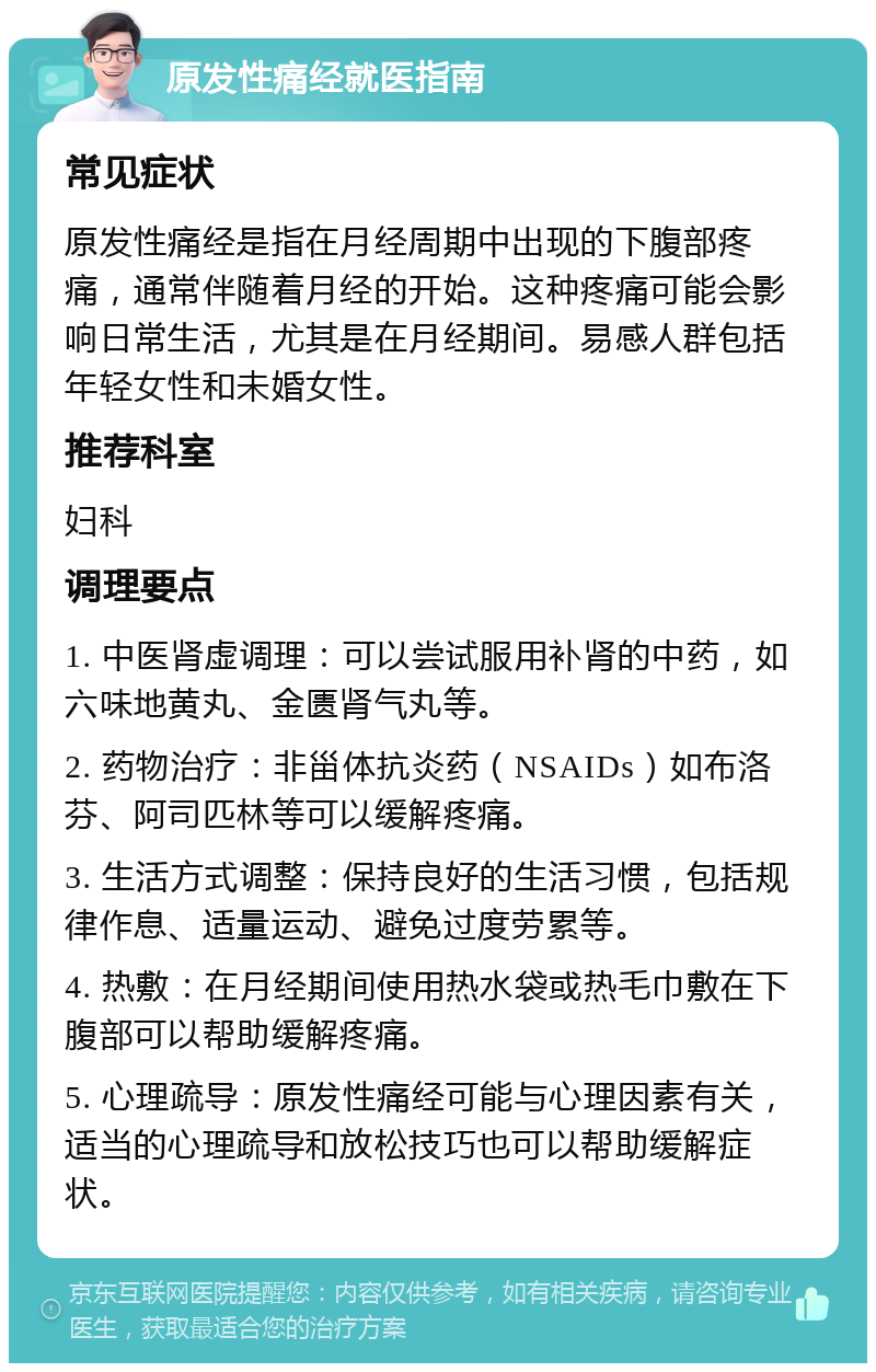 原发性痛经就医指南 常见症状 原发性痛经是指在月经周期中出现的下腹部疼痛，通常伴随着月经的开始。这种疼痛可能会影响日常生活，尤其是在月经期间。易感人群包括年轻女性和未婚女性。 推荐科室 妇科 调理要点 1. 中医肾虚调理：可以尝试服用补肾的中药，如六味地黄丸、金匮肾气丸等。 2. 药物治疗：非甾体抗炎药（NSAIDs）如布洛芬、阿司匹林等可以缓解疼痛。 3. 生活方式调整：保持良好的生活习惯，包括规律作息、适量运动、避免过度劳累等。 4. 热敷：在月经期间使用热水袋或热毛巾敷在下腹部可以帮助缓解疼痛。 5. 心理疏导：原发性痛经可能与心理因素有关，适当的心理疏导和放松技巧也可以帮助缓解症状。