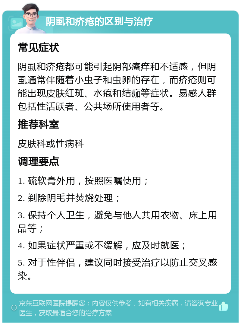 阴虱和疥疮的区别与治疗 常见症状 阴虱和疥疮都可能引起阴部瘙痒和不适感，但阴虱通常伴随着小虫子和虫卵的存在，而疥疮则可能出现皮肤红斑、水疱和结痂等症状。易感人群包括性活跃者、公共场所使用者等。 推荐科室 皮肤科或性病科 调理要点 1. 硫软膏外用，按照医嘱使用； 2. 剃除阴毛并焚烧处理； 3. 保持个人卫生，避免与他人共用衣物、床上用品等； 4. 如果症状严重或不缓解，应及时就医； 5. 对于性伴侣，建议同时接受治疗以防止交叉感染。