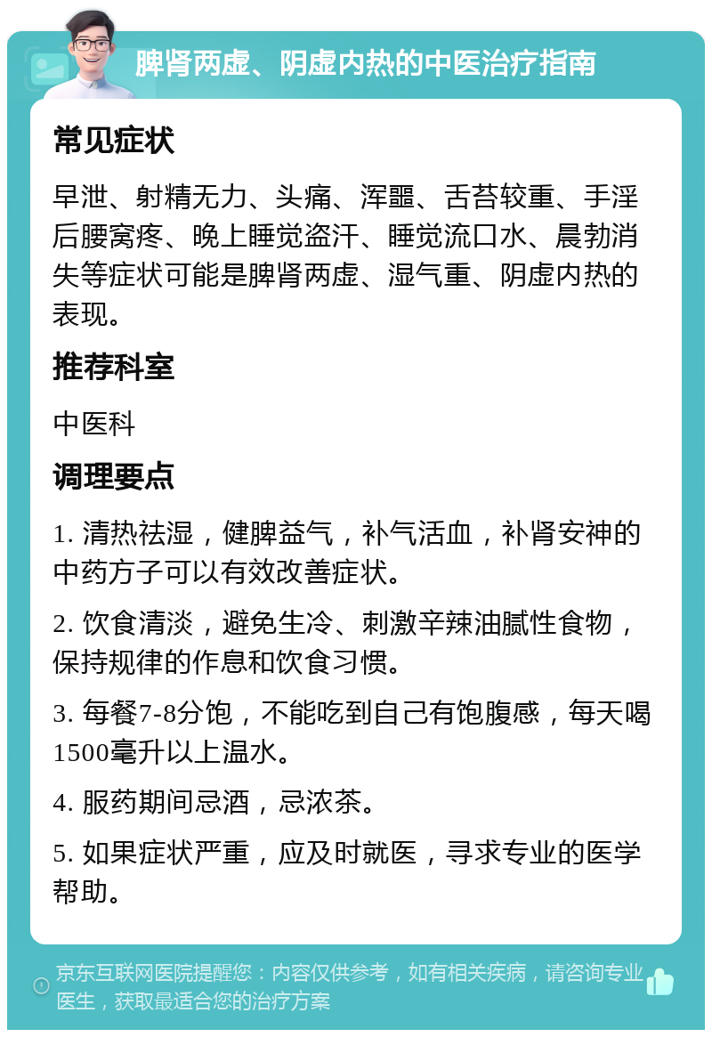 脾肾两虚、阴虚内热的中医治疗指南 常见症状 早泄、射精无力、头痛、浑噩、舌苔较重、手淫后腰窝疼、晚上睡觉盗汗、睡觉流口水、晨勃消失等症状可能是脾肾两虚、湿气重、阴虚内热的表现。 推荐科室 中医科 调理要点 1. 清热祛湿，健脾益气，补气活血，补肾安神的中药方子可以有效改善症状。 2. 饮食清淡，避免生冷、刺激辛辣油腻性食物，保持规律的作息和饮食习惯。 3. 每餐7-8分饱，不能吃到自己有饱腹感，每天喝1500毫升以上温水。 4. 服药期间忌酒，忌浓茶。 5. 如果症状严重，应及时就医，寻求专业的医学帮助。