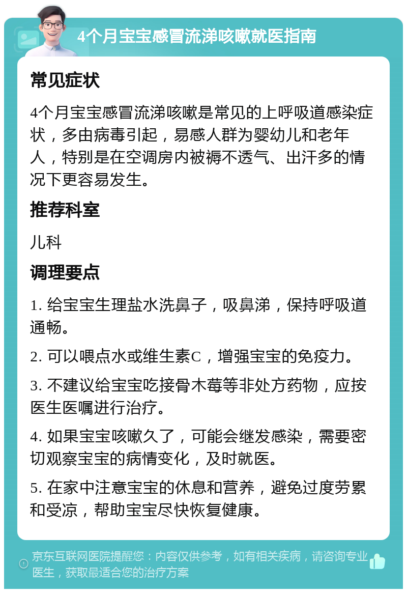 4个月宝宝感冒流涕咳嗽就医指南 常见症状 4个月宝宝感冒流涕咳嗽是常见的上呼吸道感染症状，多由病毒引起，易感人群为婴幼儿和老年人，特别是在空调房内被褥不透气、出汗多的情况下更容易发生。 推荐科室 儿科 调理要点 1. 给宝宝生理盐水洗鼻子，吸鼻涕，保持呼吸道通畅。 2. 可以喂点水或维生素C，增强宝宝的免疫力。 3. 不建议给宝宝吃接骨木莓等非处方药物，应按医生医嘱进行治疗。 4. 如果宝宝咳嗽久了，可能会继发感染，需要密切观察宝宝的病情变化，及时就医。 5. 在家中注意宝宝的休息和营养，避免过度劳累和受凉，帮助宝宝尽快恢复健康。