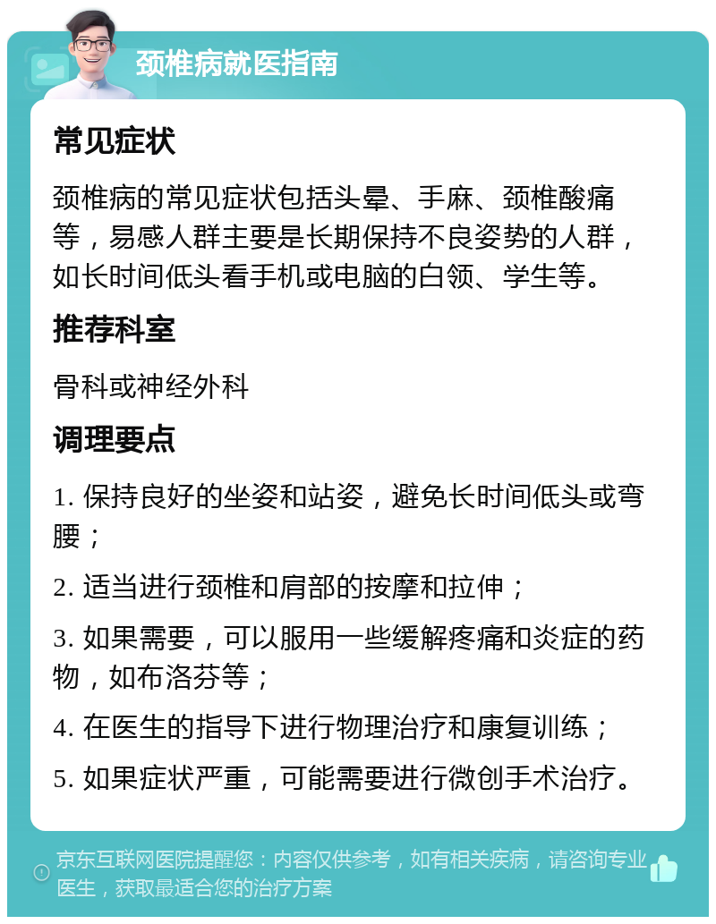 颈椎病就医指南 常见症状 颈椎病的常见症状包括头晕、手麻、颈椎酸痛等，易感人群主要是长期保持不良姿势的人群，如长时间低头看手机或电脑的白领、学生等。 推荐科室 骨科或神经外科 调理要点 1. 保持良好的坐姿和站姿，避免长时间低头或弯腰； 2. 适当进行颈椎和肩部的按摩和拉伸； 3. 如果需要，可以服用一些缓解疼痛和炎症的药物，如布洛芬等； 4. 在医生的指导下进行物理治疗和康复训练； 5. 如果症状严重，可能需要进行微创手术治疗。