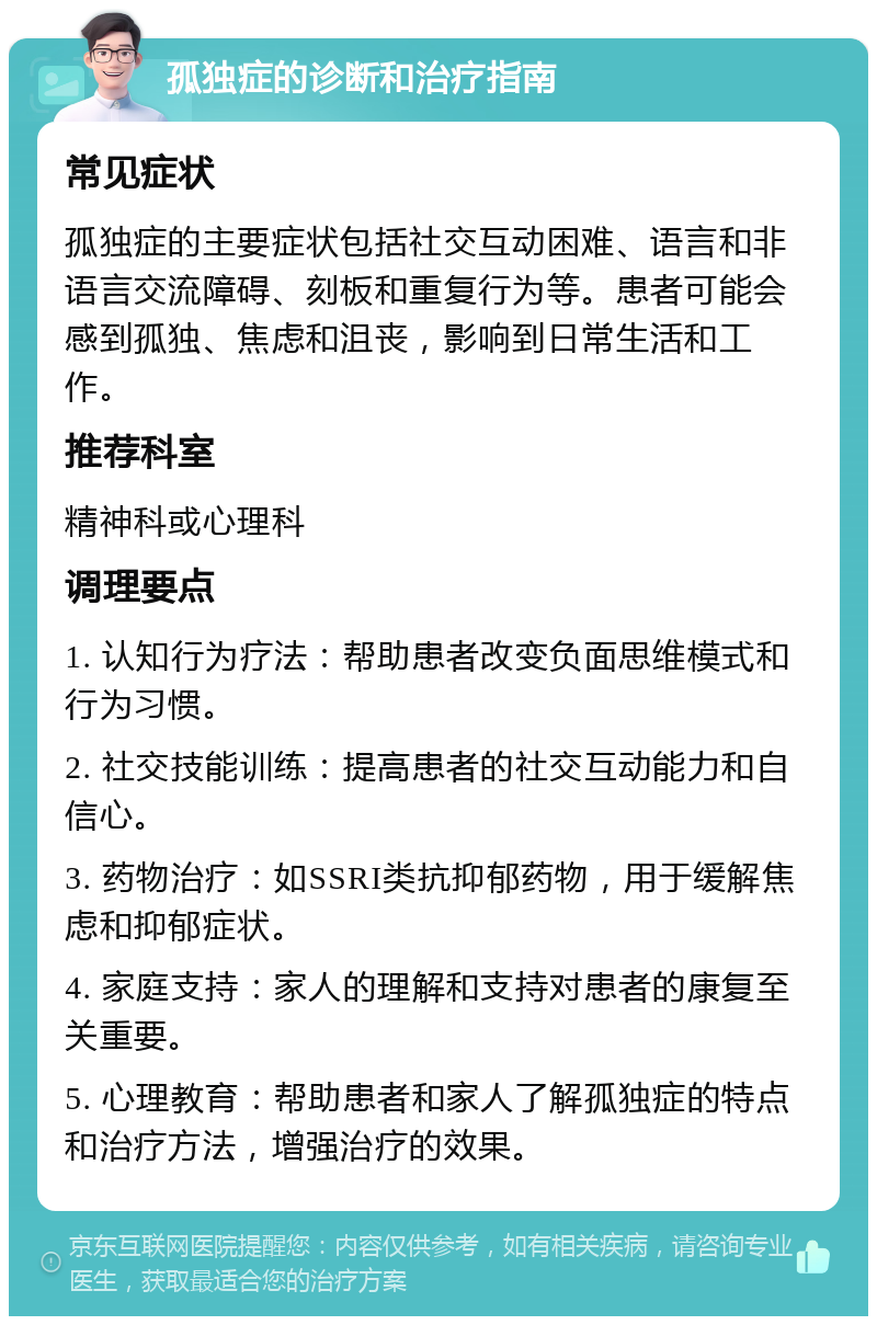 孤独症的诊断和治疗指南 常见症状 孤独症的主要症状包括社交互动困难、语言和非语言交流障碍、刻板和重复行为等。患者可能会感到孤独、焦虑和沮丧，影响到日常生活和工作。 推荐科室 精神科或心理科 调理要点 1. 认知行为疗法：帮助患者改变负面思维模式和行为习惯。 2. 社交技能训练：提高患者的社交互动能力和自信心。 3. 药物治疗：如SSRI类抗抑郁药物，用于缓解焦虑和抑郁症状。 4. 家庭支持：家人的理解和支持对患者的康复至关重要。 5. 心理教育：帮助患者和家人了解孤独症的特点和治疗方法，增强治疗的效果。