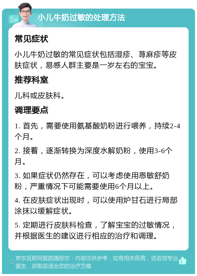 小儿牛奶过敏的处理方法 常见症状 小儿牛奶过敏的常见症状包括湿疹、荨麻疹等皮肤症状，易感人群主要是一岁左右的宝宝。 推荐科室 儿科或皮肤科。 调理要点 1. 首先，需要使用氨基酸奶粉进行喂养，持续2-4个月。 2. 接着，逐渐转换为深度水解奶粉，使用3-6个月。 3. 如果症状仍然存在，可以考虑使用恩敏舒奶粉，严重情况下可能需要使用6个月以上。 4. 在皮肤症状出现时，可以使用炉甘石进行局部涂抹以缓解症状。 5. 定期进行皮肤科检查，了解宝宝的过敏情况，并根据医生的建议进行相应的治疗和调理。