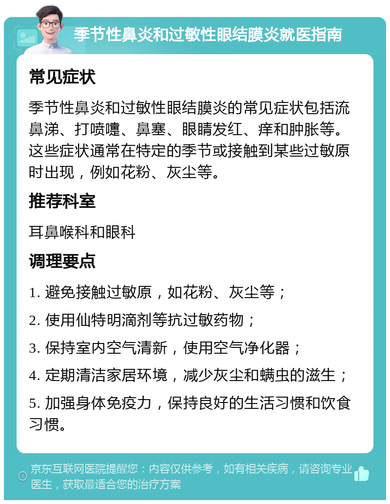 季节性鼻炎和过敏性眼结膜炎就医指南 常见症状 季节性鼻炎和过敏性眼结膜炎的常见症状包括流鼻涕、打喷嚏、鼻塞、眼睛发红、痒和肿胀等。这些症状通常在特定的季节或接触到某些过敏原时出现，例如花粉、灰尘等。 推荐科室 耳鼻喉科和眼科 调理要点 1. 避免接触过敏原，如花粉、灰尘等； 2. 使用仙特明滴剂等抗过敏药物； 3. 保持室内空气清新，使用空气净化器； 4. 定期清洁家居环境，减少灰尘和螨虫的滋生； 5. 加强身体免疫力，保持良好的生活习惯和饮食习惯。