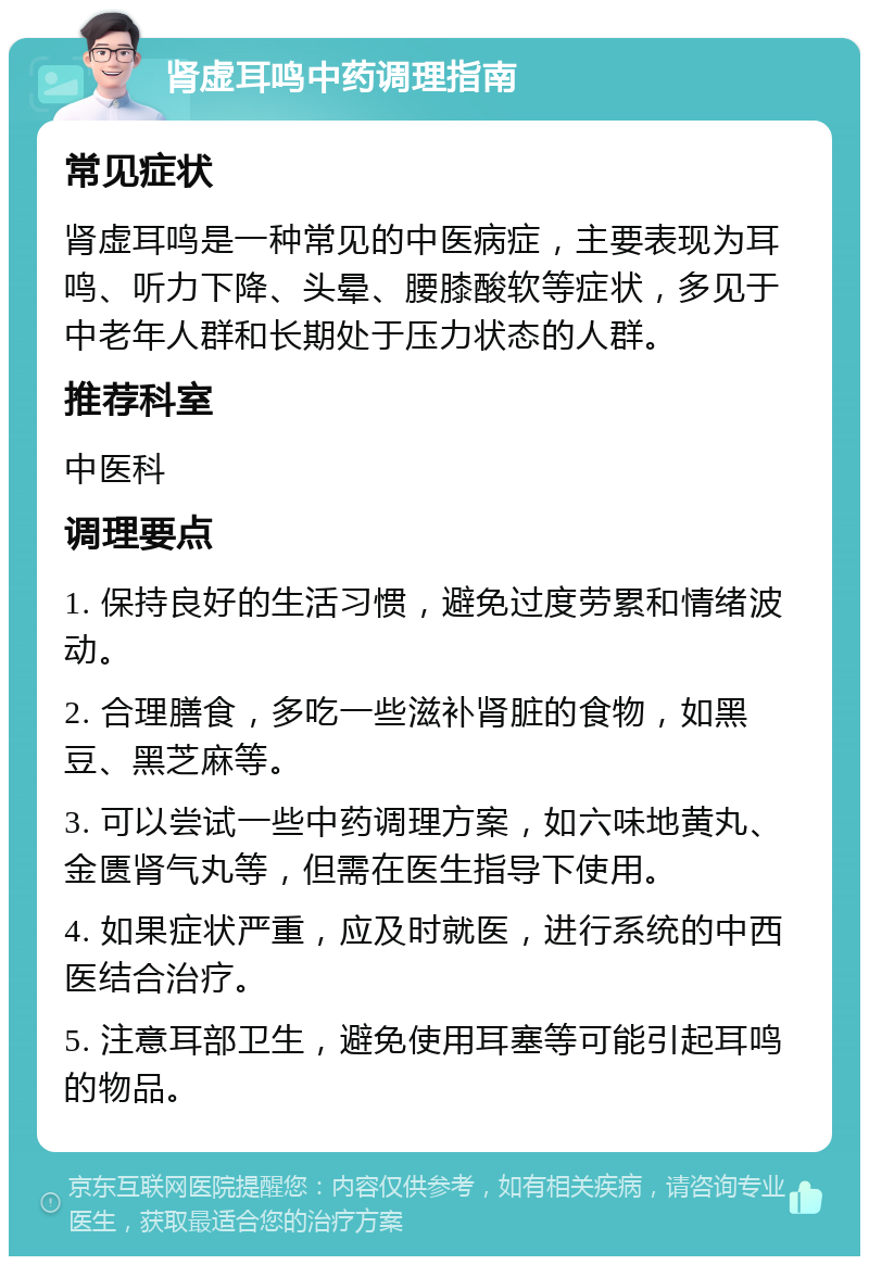 肾虚耳鸣中药调理指南 常见症状 肾虚耳鸣是一种常见的中医病症，主要表现为耳鸣、听力下降、头晕、腰膝酸软等症状，多见于中老年人群和长期处于压力状态的人群。 推荐科室 中医科 调理要点 1. 保持良好的生活习惯，避免过度劳累和情绪波动。 2. 合理膳食，多吃一些滋补肾脏的食物，如黑豆、黑芝麻等。 3. 可以尝试一些中药调理方案，如六味地黄丸、金匮肾气丸等，但需在医生指导下使用。 4. 如果症状严重，应及时就医，进行系统的中西医结合治疗。 5. 注意耳部卫生，避免使用耳塞等可能引起耳鸣的物品。