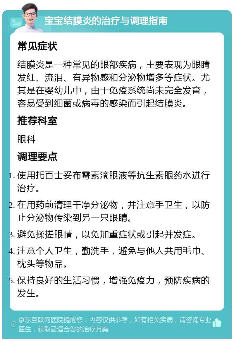 宝宝结膜炎的治疗与调理指南 常见症状 结膜炎是一种常见的眼部疾病，主要表现为眼睛发红、流泪、有异物感和分泌物增多等症状。尤其是在婴幼儿中，由于免疫系统尚未完全发育，容易受到细菌或病毒的感染而引起结膜炎。 推荐科室 眼科 调理要点 使用托百士妥布霉素滴眼液等抗生素眼药水进行治疗。 在用药前清理干净分泌物，并注意手卫生，以防止分泌物传染到另一只眼睛。 避免揉搓眼睛，以免加重症状或引起并发症。 注意个人卫生，勤洗手，避免与他人共用毛巾、枕头等物品。 保持良好的生活习惯，增强免疫力，预防疾病的发生。