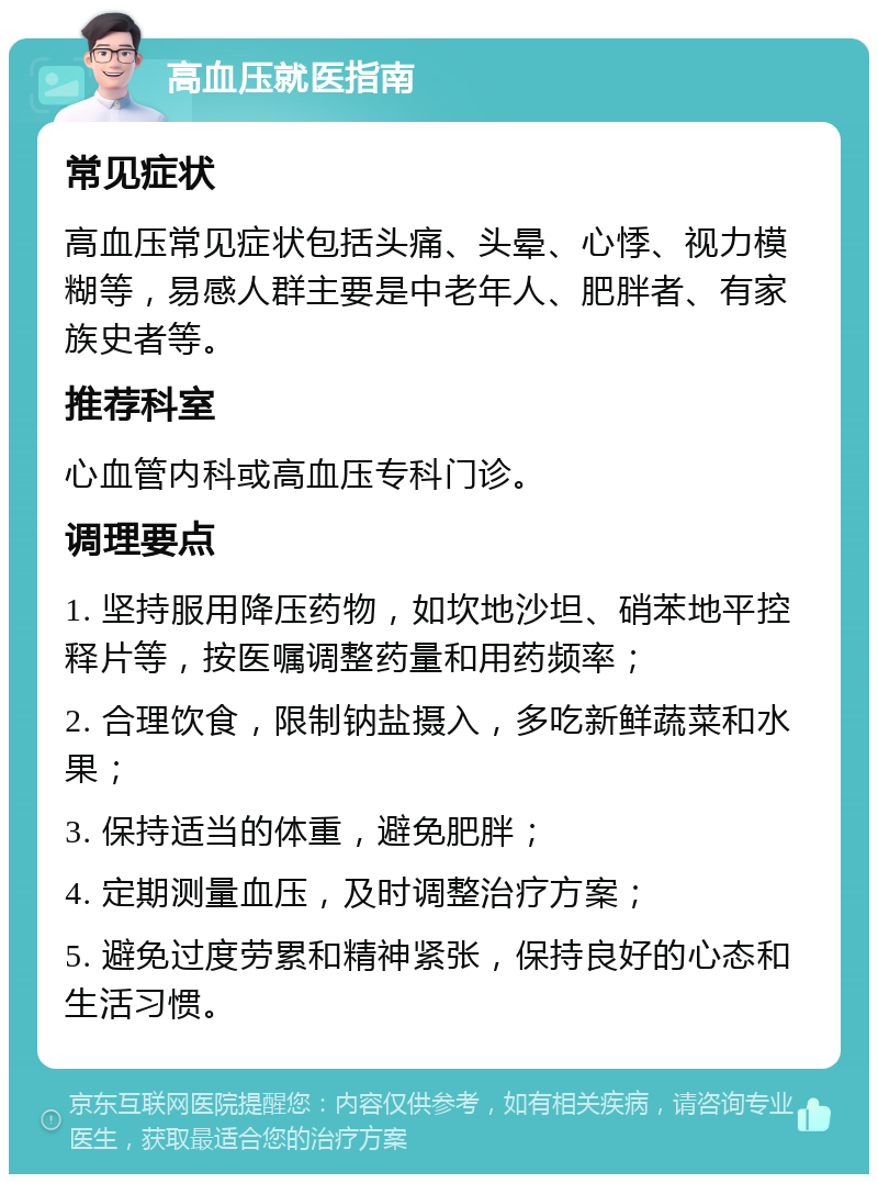 高血压就医指南 常见症状 高血压常见症状包括头痛、头晕、心悸、视力模糊等，易感人群主要是中老年人、肥胖者、有家族史者等。 推荐科室 心血管内科或高血压专科门诊。 调理要点 1. 坚持服用降压药物，如坎地沙坦、硝苯地平控释片等，按医嘱调整药量和用药频率； 2. 合理饮食，限制钠盐摄入，多吃新鲜蔬菜和水果； 3. 保持适当的体重，避免肥胖； 4. 定期测量血压，及时调整治疗方案； 5. 避免过度劳累和精神紧张，保持良好的心态和生活习惯。