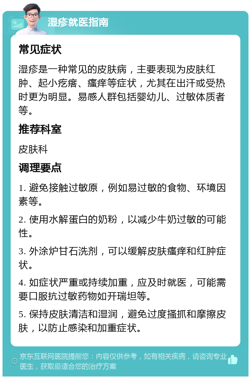 湿疹就医指南 常见症状 湿疹是一种常见的皮肤病，主要表现为皮肤红肿、起小疙瘩、瘙痒等症状，尤其在出汗或受热时更为明显。易感人群包括婴幼儿、过敏体质者等。 推荐科室 皮肤科 调理要点 1. 避免接触过敏原，例如易过敏的食物、环境因素等。 2. 使用水解蛋白的奶粉，以减少牛奶过敏的可能性。 3. 外涂炉甘石洗剂，可以缓解皮肤瘙痒和红肿症状。 4. 如症状严重或持续加重，应及时就医，可能需要口服抗过敏药物如开瑞坦等。 5. 保持皮肤清洁和湿润，避免过度搔抓和摩擦皮肤，以防止感染和加重症状。