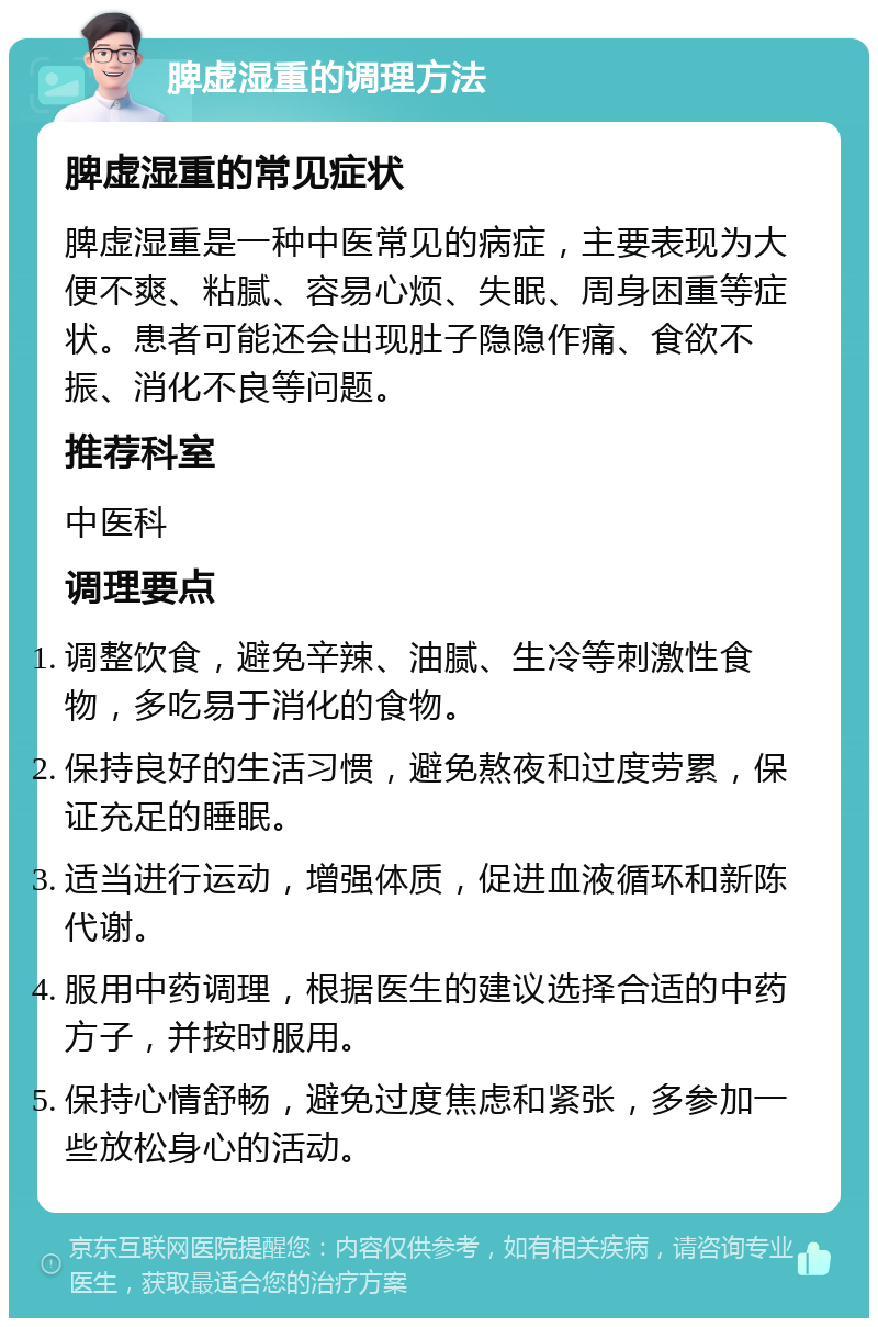 脾虚湿重的调理方法 脾虚湿重的常见症状 脾虚湿重是一种中医常见的病症，主要表现为大便不爽、粘腻、容易心烦、失眠、周身困重等症状。患者可能还会出现肚子隐隐作痛、食欲不振、消化不良等问题。 推荐科室 中医科 调理要点 调整饮食，避免辛辣、油腻、生冷等刺激性食物，多吃易于消化的食物。 保持良好的生活习惯，避免熬夜和过度劳累，保证充足的睡眠。 适当进行运动，增强体质，促进血液循环和新陈代谢。 服用中药调理，根据医生的建议选择合适的中药方子，并按时服用。 保持心情舒畅，避免过度焦虑和紧张，多参加一些放松身心的活动。