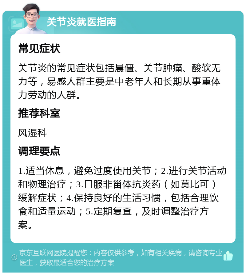 关节炎就医指南 常见症状 关节炎的常见症状包括晨僵、关节肿痛、酸软无力等，易感人群主要是中老年人和长期从事重体力劳动的人群。 推荐科室 风湿科 调理要点 1.适当休息，避免过度使用关节；2.进行关节活动和物理治疗；3.口服非甾体抗炎药（如莫比可）缓解症状；4.保持良好的生活习惯，包括合理饮食和适量运动；5.定期复查，及时调整治疗方案。