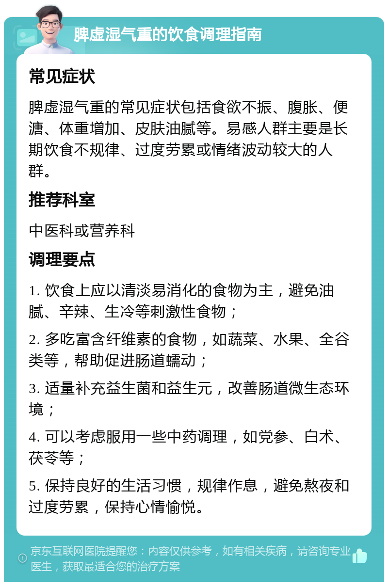 脾虚湿气重的饮食调理指南 常见症状 脾虚湿气重的常见症状包括食欲不振、腹胀、便溏、体重增加、皮肤油腻等。易感人群主要是长期饮食不规律、过度劳累或情绪波动较大的人群。 推荐科室 中医科或营养科 调理要点 1. 饮食上应以清淡易消化的食物为主，避免油腻、辛辣、生冷等刺激性食物； 2. 多吃富含纤维素的食物，如蔬菜、水果、全谷类等，帮助促进肠道蠕动； 3. 适量补充益生菌和益生元，改善肠道微生态环境； 4. 可以考虑服用一些中药调理，如党参、白术、茯苓等； 5. 保持良好的生活习惯，规律作息，避免熬夜和过度劳累，保持心情愉悦。