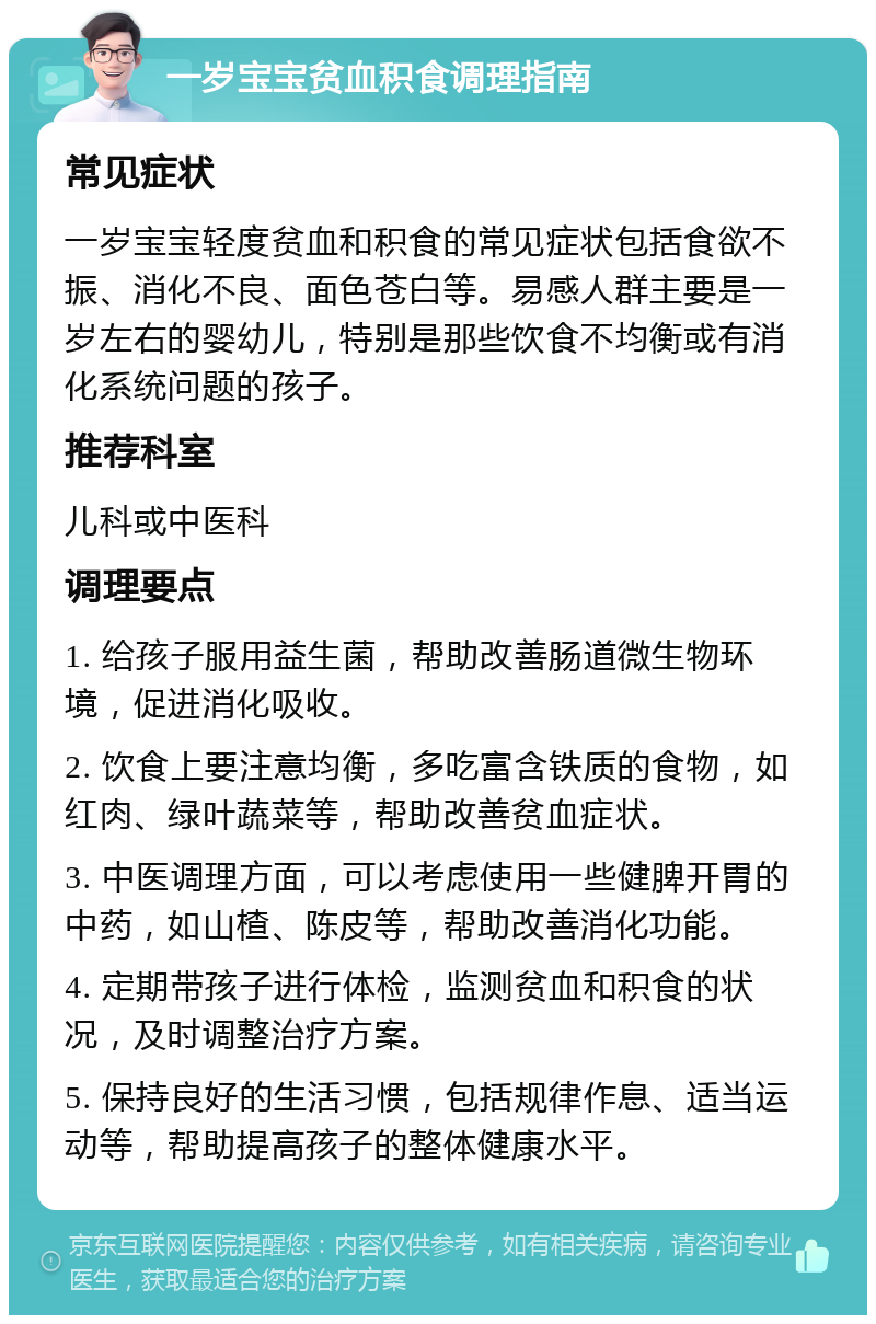 一岁宝宝贫血积食调理指南 常见症状 一岁宝宝轻度贫血和积食的常见症状包括食欲不振、消化不良、面色苍白等。易感人群主要是一岁左右的婴幼儿，特别是那些饮食不均衡或有消化系统问题的孩子。 推荐科室 儿科或中医科 调理要点 1. 给孩子服用益生菌，帮助改善肠道微生物环境，促进消化吸收。 2. 饮食上要注意均衡，多吃富含铁质的食物，如红肉、绿叶蔬菜等，帮助改善贫血症状。 3. 中医调理方面，可以考虑使用一些健脾开胃的中药，如山楂、陈皮等，帮助改善消化功能。 4. 定期带孩子进行体检，监测贫血和积食的状况，及时调整治疗方案。 5. 保持良好的生活习惯，包括规律作息、适当运动等，帮助提高孩子的整体健康水平。