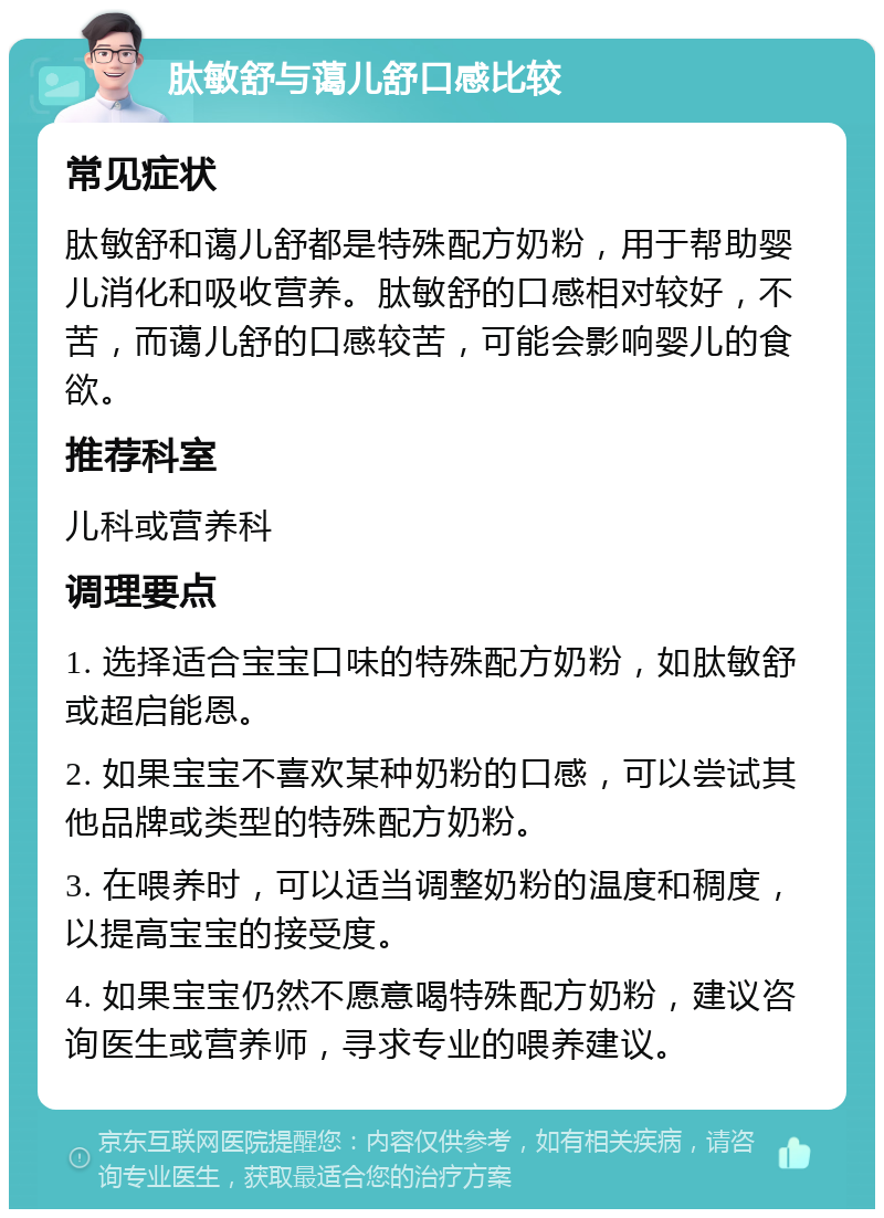 肽敏舒与蔼儿舒口感比较 常见症状 肽敏舒和蔼儿舒都是特殊配方奶粉，用于帮助婴儿消化和吸收营养。肽敏舒的口感相对较好，不苦，而蔼儿舒的口感较苦，可能会影响婴儿的食欲。 推荐科室 儿科或营养科 调理要点 1. 选择适合宝宝口味的特殊配方奶粉，如肽敏舒或超启能恩。 2. 如果宝宝不喜欢某种奶粉的口感，可以尝试其他品牌或类型的特殊配方奶粉。 3. 在喂养时，可以适当调整奶粉的温度和稠度，以提高宝宝的接受度。 4. 如果宝宝仍然不愿意喝特殊配方奶粉，建议咨询医生或营养师，寻求专业的喂养建议。