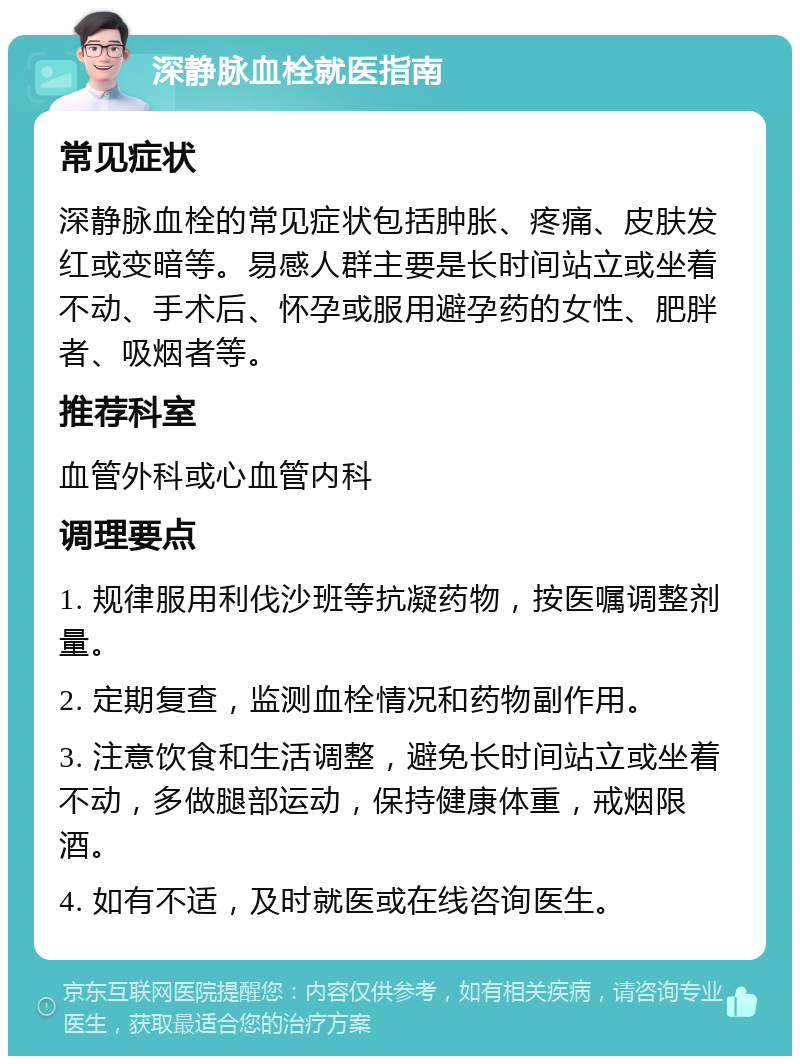 深静脉血栓就医指南 常见症状 深静脉血栓的常见症状包括肿胀、疼痛、皮肤发红或变暗等。易感人群主要是长时间站立或坐着不动、手术后、怀孕或服用避孕药的女性、肥胖者、吸烟者等。 推荐科室 血管外科或心血管内科 调理要点 1. 规律服用利伐沙班等抗凝药物，按医嘱调整剂量。 2. 定期复查，监测血栓情况和药物副作用。 3. 注意饮食和生活调整，避免长时间站立或坐着不动，多做腿部运动，保持健康体重，戒烟限酒。 4. 如有不适，及时就医或在线咨询医生。