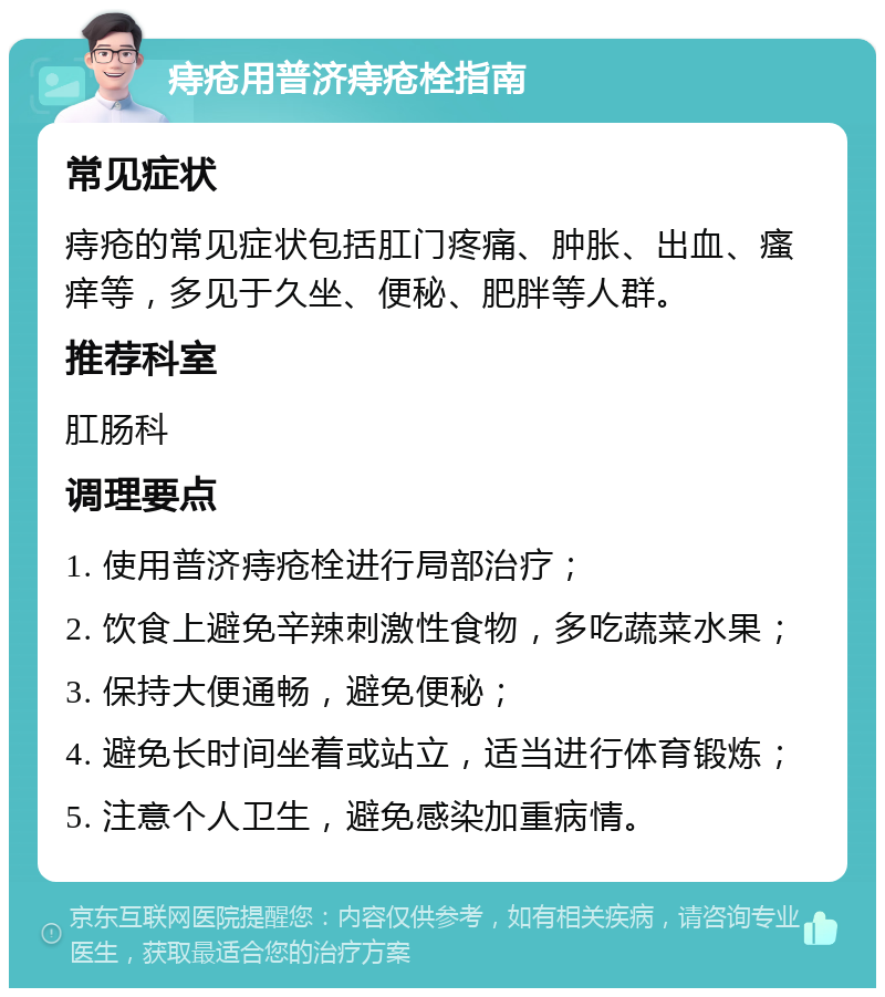 痔疮用普济痔疮栓指南 常见症状 痔疮的常见症状包括肛门疼痛、肿胀、出血、瘙痒等，多见于久坐、便秘、肥胖等人群。 推荐科室 肛肠科 调理要点 1. 使用普济痔疮栓进行局部治疗； 2. 饮食上避免辛辣刺激性食物，多吃蔬菜水果； 3. 保持大便通畅，避免便秘； 4. 避免长时间坐着或站立，适当进行体育锻炼； 5. 注意个人卫生，避免感染加重病情。