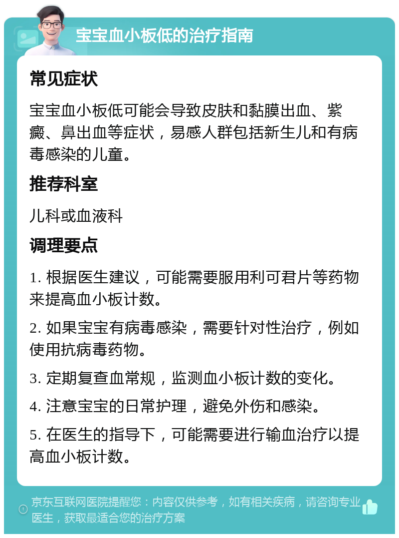 宝宝血小板低的治疗指南 常见症状 宝宝血小板低可能会导致皮肤和黏膜出血、紫癜、鼻出血等症状，易感人群包括新生儿和有病毒感染的儿童。 推荐科室 儿科或血液科 调理要点 1. 根据医生建议，可能需要服用利可君片等药物来提高血小板计数。 2. 如果宝宝有病毒感染，需要针对性治疗，例如使用抗病毒药物。 3. 定期复查血常规，监测血小板计数的变化。 4. 注意宝宝的日常护理，避免外伤和感染。 5. 在医生的指导下，可能需要进行输血治疗以提高血小板计数。