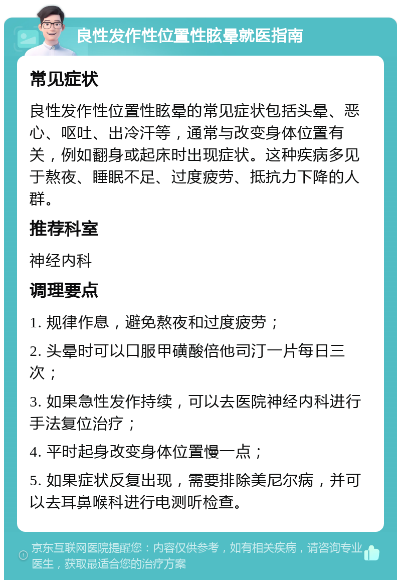 良性发作性位置性眩晕就医指南 常见症状 良性发作性位置性眩晕的常见症状包括头晕、恶心、呕吐、出冷汗等，通常与改变身体位置有关，例如翻身或起床时出现症状。这种疾病多见于熬夜、睡眠不足、过度疲劳、抵抗力下降的人群。 推荐科室 神经内科 调理要点 1. 规律作息，避免熬夜和过度疲劳； 2. 头晕时可以口服甲磺酸倍他司汀一片每日三次； 3. 如果急性发作持续，可以去医院神经内科进行手法复位治疗； 4. 平时起身改变身体位置慢一点； 5. 如果症状反复出现，需要排除美尼尔病，并可以去耳鼻喉科进行电测听检查。