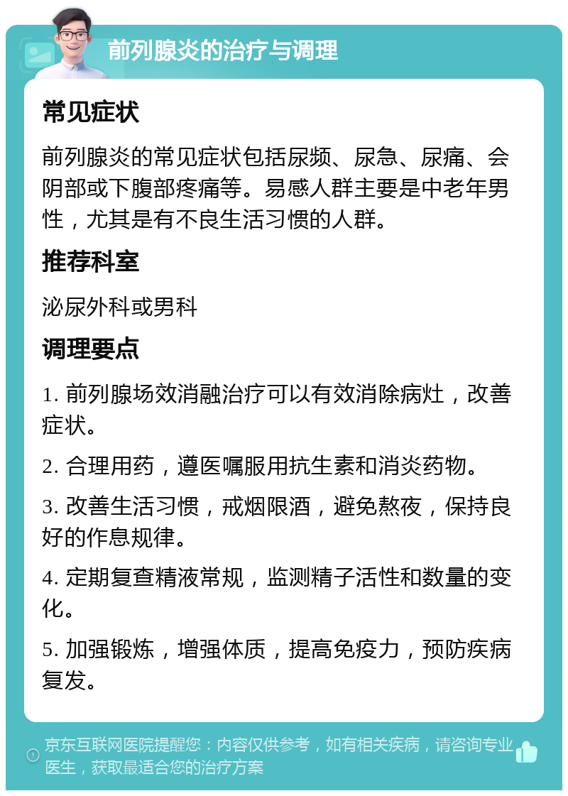 前列腺炎的治疗与调理 常见症状 前列腺炎的常见症状包括尿频、尿急、尿痛、会阴部或下腹部疼痛等。易感人群主要是中老年男性，尤其是有不良生活习惯的人群。 推荐科室 泌尿外科或男科 调理要点 1. 前列腺场效消融治疗可以有效消除病灶，改善症状。 2. 合理用药，遵医嘱服用抗生素和消炎药物。 3. 改善生活习惯，戒烟限酒，避免熬夜，保持良好的作息规律。 4. 定期复查精液常规，监测精子活性和数量的变化。 5. 加强锻炼，增强体质，提高免疫力，预防疾病复发。