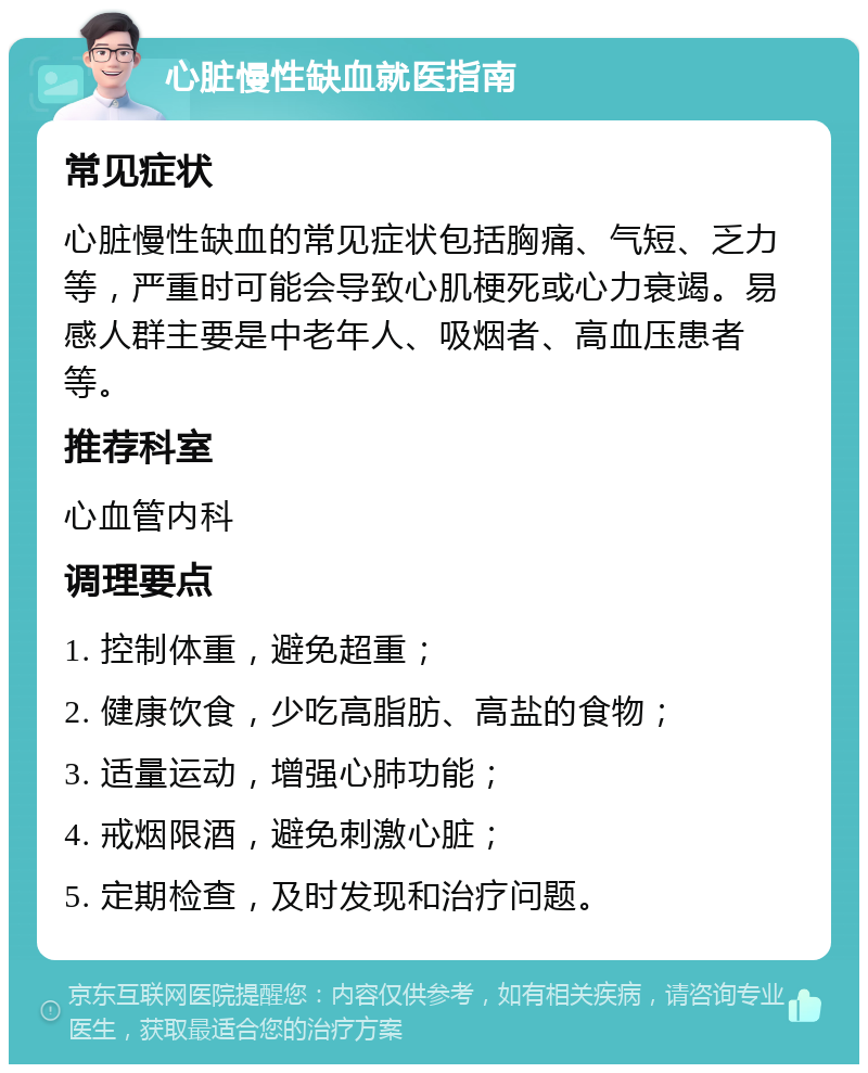 心脏慢性缺血就医指南 常见症状 心脏慢性缺血的常见症状包括胸痛、气短、乏力等，严重时可能会导致心肌梗死或心力衰竭。易感人群主要是中老年人、吸烟者、高血压患者等。 推荐科室 心血管内科 调理要点 1. 控制体重，避免超重； 2. 健康饮食，少吃高脂肪、高盐的食物； 3. 适量运动，增强心肺功能； 4. 戒烟限酒，避免刺激心脏； 5. 定期检查，及时发现和治疗问题。