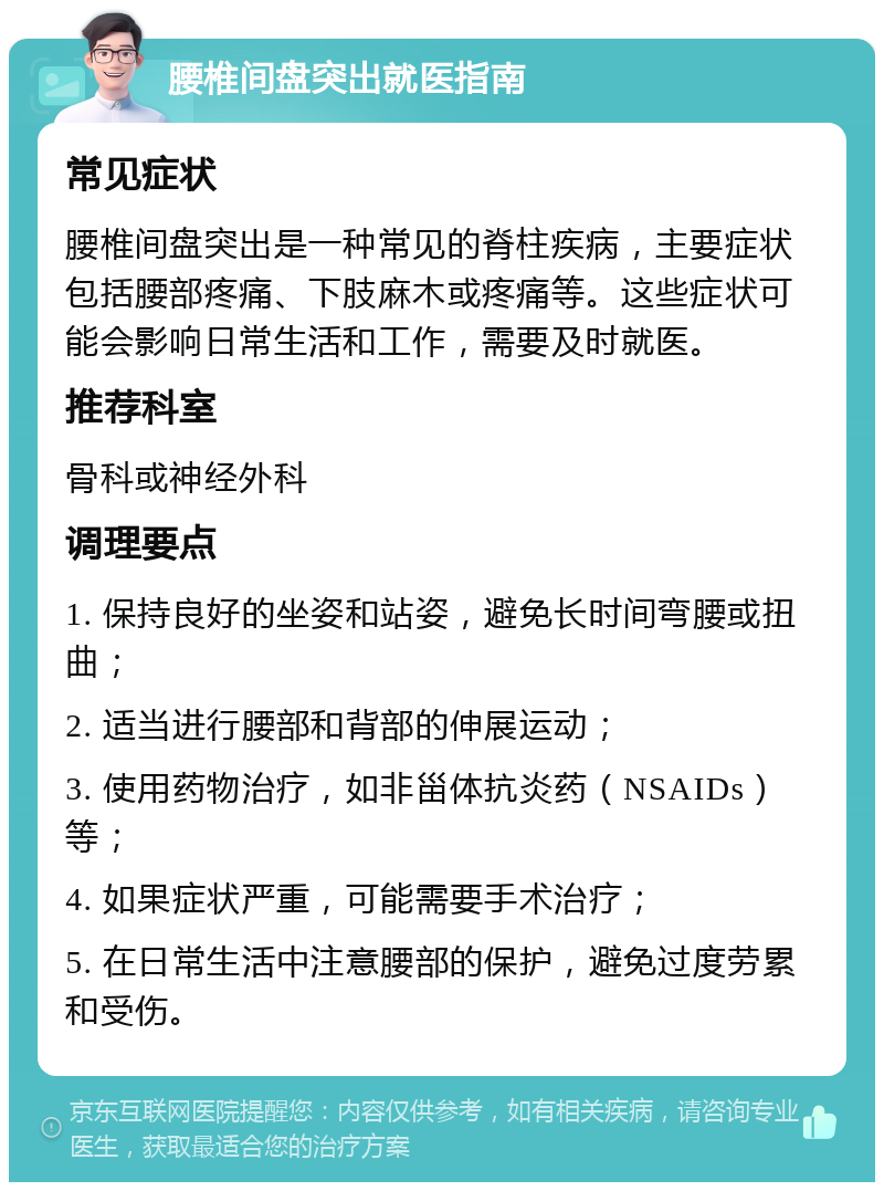 腰椎间盘突出就医指南 常见症状 腰椎间盘突出是一种常见的脊柱疾病，主要症状包括腰部疼痛、下肢麻木或疼痛等。这些症状可能会影响日常生活和工作，需要及时就医。 推荐科室 骨科或神经外科 调理要点 1. 保持良好的坐姿和站姿，避免长时间弯腰或扭曲； 2. 适当进行腰部和背部的伸展运动； 3. 使用药物治疗，如非甾体抗炎药（NSAIDs）等； 4. 如果症状严重，可能需要手术治疗； 5. 在日常生活中注意腰部的保护，避免过度劳累和受伤。