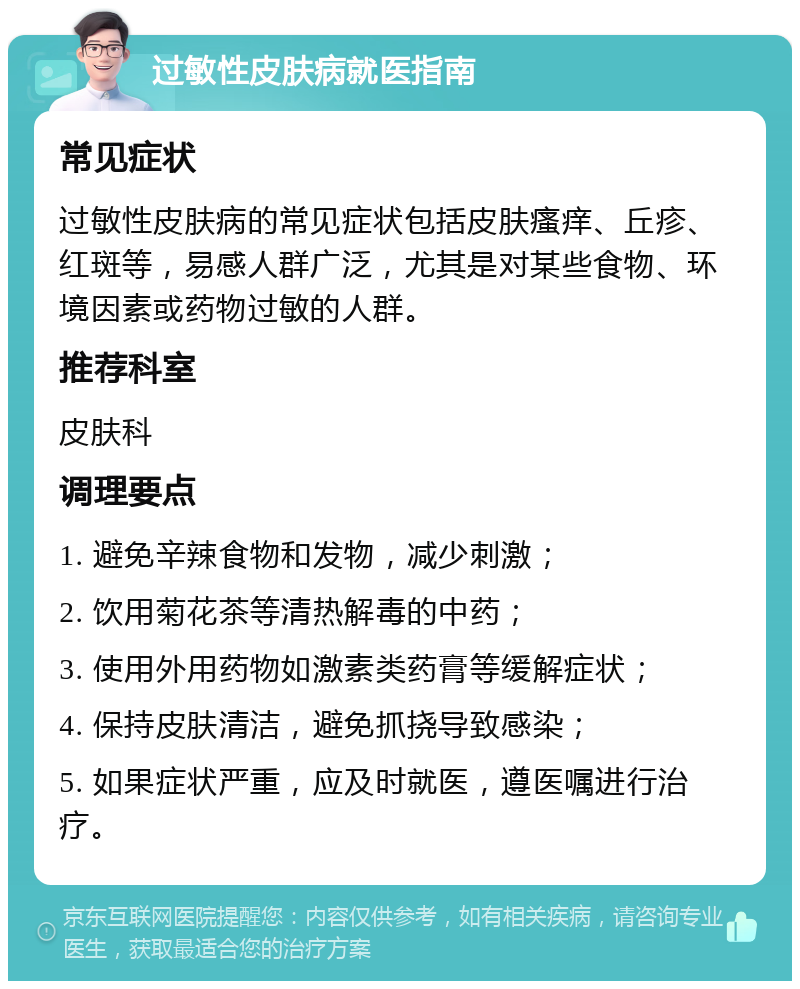 过敏性皮肤病就医指南 常见症状 过敏性皮肤病的常见症状包括皮肤瘙痒、丘疹、红斑等，易感人群广泛，尤其是对某些食物、环境因素或药物过敏的人群。 推荐科室 皮肤科 调理要点 1. 避免辛辣食物和发物，减少刺激； 2. 饮用菊花茶等清热解毒的中药； 3. 使用外用药物如激素类药膏等缓解症状； 4. 保持皮肤清洁，避免抓挠导致感染； 5. 如果症状严重，应及时就医，遵医嘱进行治疗。