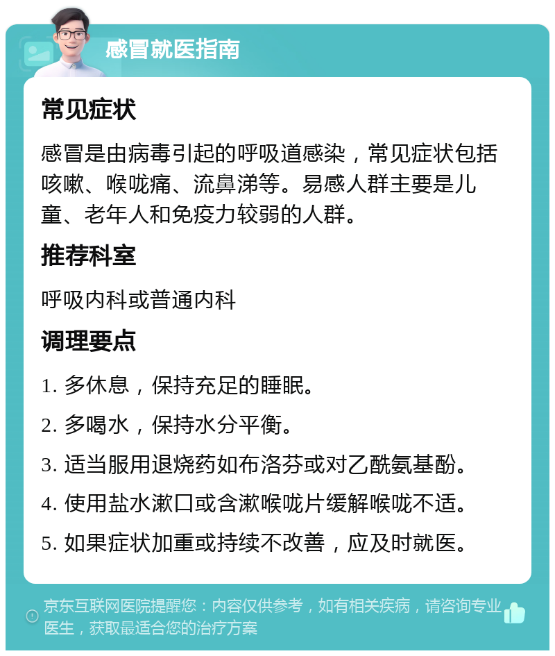 感冒就医指南 常见症状 感冒是由病毒引起的呼吸道感染，常见症状包括咳嗽、喉咙痛、流鼻涕等。易感人群主要是儿童、老年人和免疫力较弱的人群。 推荐科室 呼吸内科或普通内科 调理要点 1. 多休息，保持充足的睡眠。 2. 多喝水，保持水分平衡。 3. 适当服用退烧药如布洛芬或对乙酰氨基酚。 4. 使用盐水漱口或含漱喉咙片缓解喉咙不适。 5. 如果症状加重或持续不改善，应及时就医。