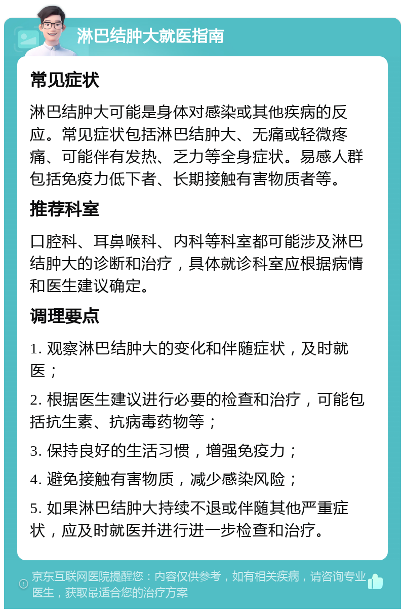 淋巴结肿大就医指南 常见症状 淋巴结肿大可能是身体对感染或其他疾病的反应。常见症状包括淋巴结肿大、无痛或轻微疼痛、可能伴有发热、乏力等全身症状。易感人群包括免疫力低下者、长期接触有害物质者等。 推荐科室 口腔科、耳鼻喉科、内科等科室都可能涉及淋巴结肿大的诊断和治疗，具体就诊科室应根据病情和医生建议确定。 调理要点 1. 观察淋巴结肿大的变化和伴随症状，及时就医； 2. 根据医生建议进行必要的检查和治疗，可能包括抗生素、抗病毒药物等； 3. 保持良好的生活习惯，增强免疫力； 4. 避免接触有害物质，减少感染风险； 5. 如果淋巴结肿大持续不退或伴随其他严重症状，应及时就医并进行进一步检查和治疗。