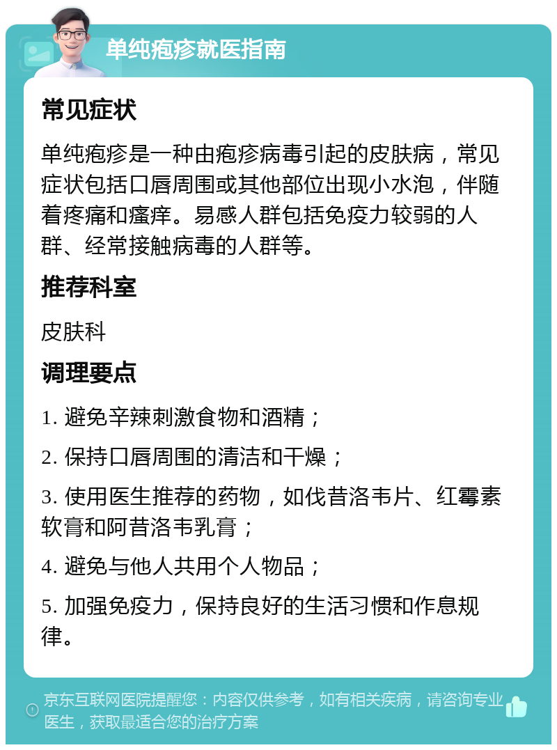 单纯疱疹就医指南 常见症状 单纯疱疹是一种由疱疹病毒引起的皮肤病，常见症状包括口唇周围或其他部位出现小水泡，伴随着疼痛和瘙痒。易感人群包括免疫力较弱的人群、经常接触病毒的人群等。 推荐科室 皮肤科 调理要点 1. 避免辛辣刺激食物和酒精； 2. 保持口唇周围的清洁和干燥； 3. 使用医生推荐的药物，如伐昔洛韦片、红霉素软膏和阿昔洛韦乳膏； 4. 避免与他人共用个人物品； 5. 加强免疫力，保持良好的生活习惯和作息规律。