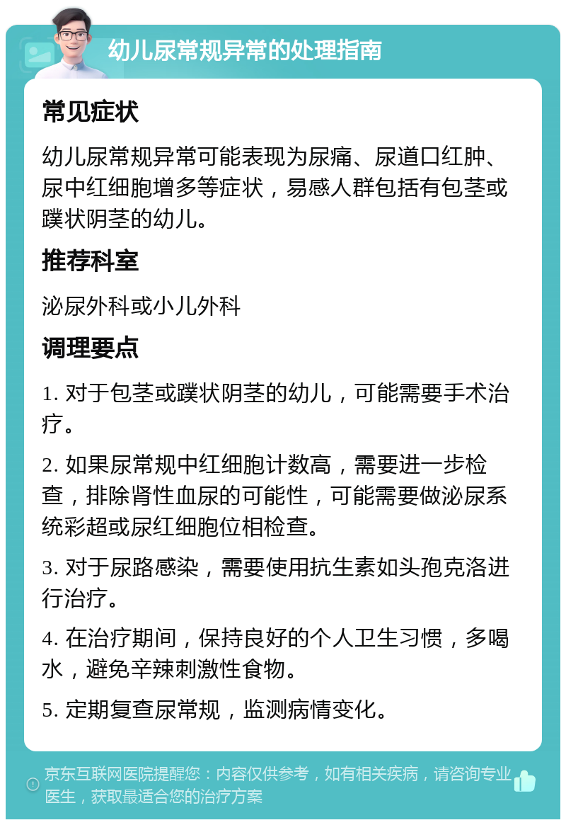 幼儿尿常规异常的处理指南 常见症状 幼儿尿常规异常可能表现为尿痛、尿道口红肿、尿中红细胞增多等症状，易感人群包括有包茎或蹼状阴茎的幼儿。 推荐科室 泌尿外科或小儿外科 调理要点 1. 对于包茎或蹼状阴茎的幼儿，可能需要手术治疗。 2. 如果尿常规中红细胞计数高，需要进一步检查，排除肾性血尿的可能性，可能需要做泌尿系统彩超或尿红细胞位相检查。 3. 对于尿路感染，需要使用抗生素如头孢克洛进行治疗。 4. 在治疗期间，保持良好的个人卫生习惯，多喝水，避免辛辣刺激性食物。 5. 定期复查尿常规，监测病情变化。