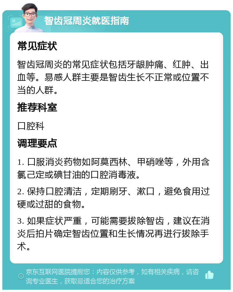 智齿冠周炎就医指南 常见症状 智齿冠周炎的常见症状包括牙龈肿痛、红肿、出血等。易感人群主要是智齿生长不正常或位置不当的人群。 推荐科室 口腔科 调理要点 1. 口服消炎药物如阿莫西林、甲硝唑等，外用含氯己定或碘甘油的口腔消毒液。 2. 保持口腔清洁，定期刷牙、漱口，避免食用过硬或过甜的食物。 3. 如果症状严重，可能需要拔除智齿，建议在消炎后拍片确定智齿位置和生长情况再进行拔除手术。