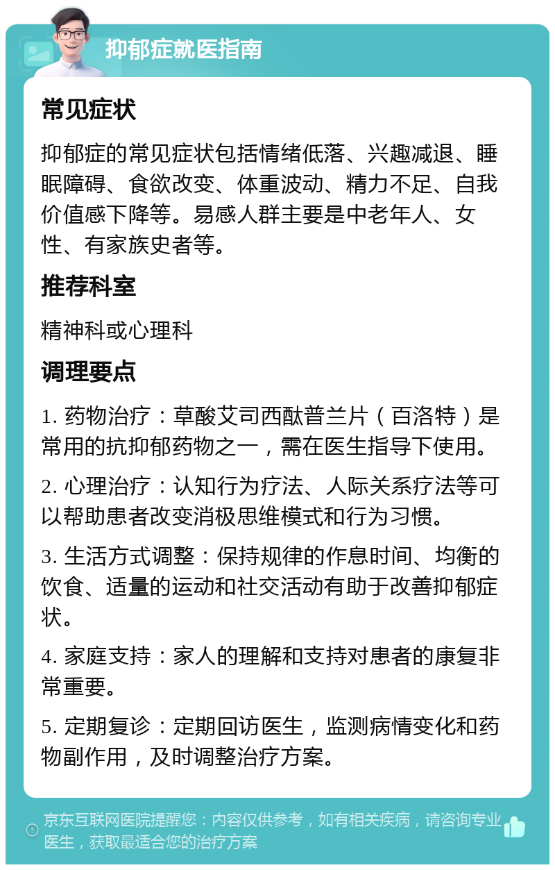 抑郁症就医指南 常见症状 抑郁症的常见症状包括情绪低落、兴趣减退、睡眠障碍、食欲改变、体重波动、精力不足、自我价值感下降等。易感人群主要是中老年人、女性、有家族史者等。 推荐科室 精神科或心理科 调理要点 1. 药物治疗：草酸艾司西酞普兰片（百洛特）是常用的抗抑郁药物之一，需在医生指导下使用。 2. 心理治疗：认知行为疗法、人际关系疗法等可以帮助患者改变消极思维模式和行为习惯。 3. 生活方式调整：保持规律的作息时间、均衡的饮食、适量的运动和社交活动有助于改善抑郁症状。 4. 家庭支持：家人的理解和支持对患者的康复非常重要。 5. 定期复诊：定期回访医生，监测病情变化和药物副作用，及时调整治疗方案。