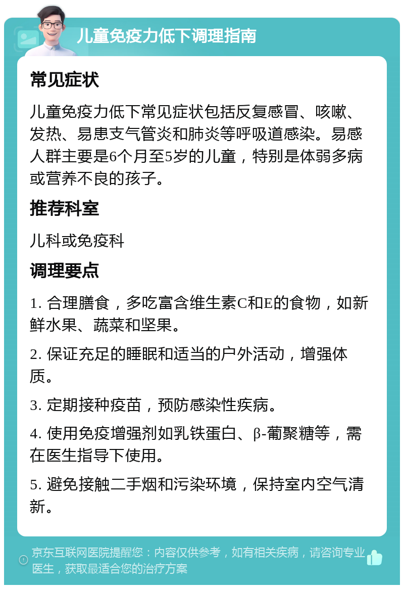 儿童免疫力低下调理指南 常见症状 儿童免疫力低下常见症状包括反复感冒、咳嗽、发热、易患支气管炎和肺炎等呼吸道感染。易感人群主要是6个月至5岁的儿童，特别是体弱多病或营养不良的孩子。 推荐科室 儿科或免疫科 调理要点 1. 合理膳食，多吃富含维生素C和E的食物，如新鲜水果、蔬菜和坚果。 2. 保证充足的睡眠和适当的户外活动，增强体质。 3. 定期接种疫苗，预防感染性疾病。 4. 使用免疫增强剂如乳铁蛋白、β-葡聚糖等，需在医生指导下使用。 5. 避免接触二手烟和污染环境，保持室内空气清新。