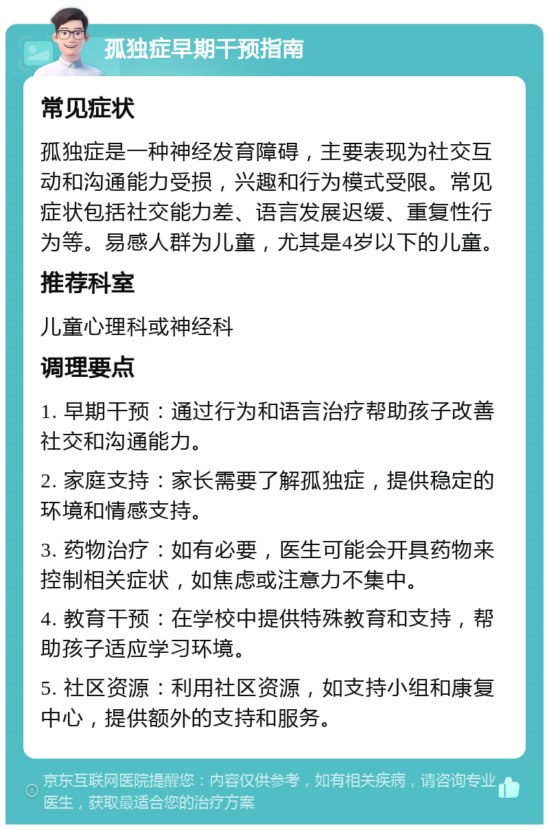 孤独症早期干预指南 常见症状 孤独症是一种神经发育障碍，主要表现为社交互动和沟通能力受损，兴趣和行为模式受限。常见症状包括社交能力差、语言发展迟缓、重复性行为等。易感人群为儿童，尤其是4岁以下的儿童。 推荐科室 儿童心理科或神经科 调理要点 1. 早期干预：通过行为和语言治疗帮助孩子改善社交和沟通能力。 2. 家庭支持：家长需要了解孤独症，提供稳定的环境和情感支持。 3. 药物治疗：如有必要，医生可能会开具药物来控制相关症状，如焦虑或注意力不集中。 4. 教育干预：在学校中提供特殊教育和支持，帮助孩子适应学习环境。 5. 社区资源：利用社区资源，如支持小组和康复中心，提供额外的支持和服务。