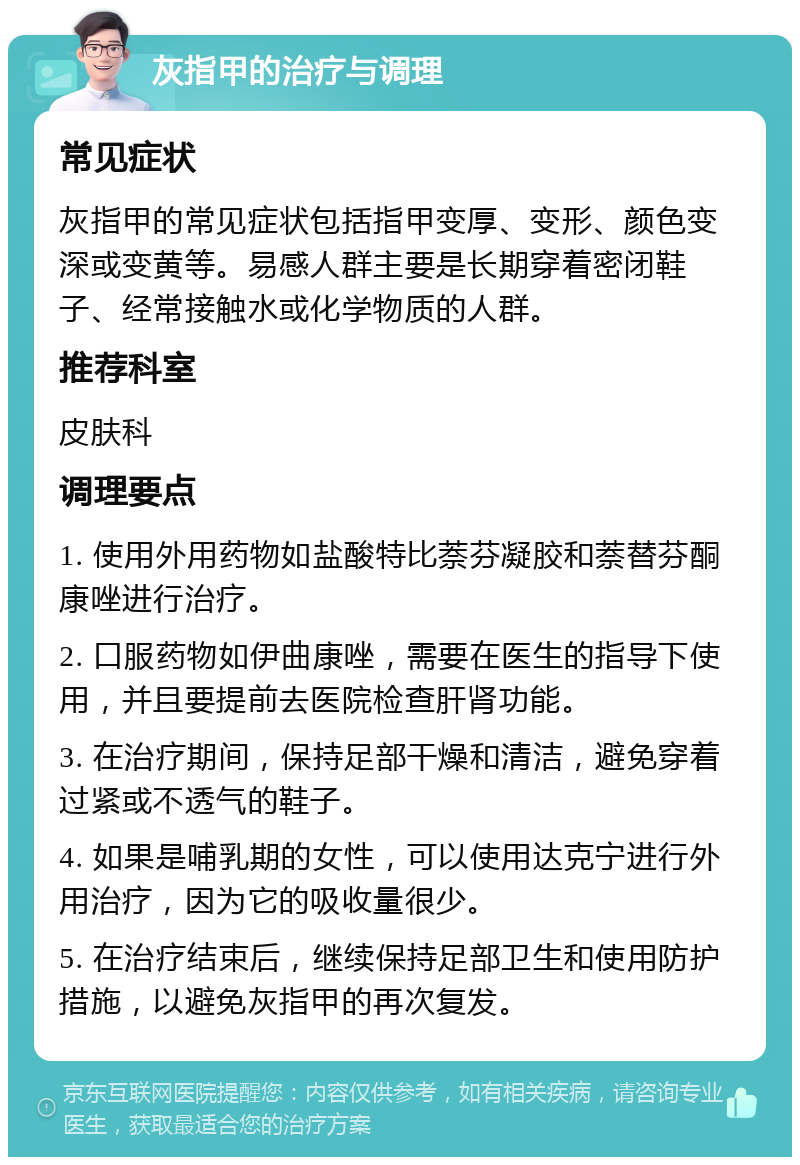 灰指甲的治疗与调理 常见症状 灰指甲的常见症状包括指甲变厚、变形、颜色变深或变黄等。易感人群主要是长期穿着密闭鞋子、经常接触水或化学物质的人群。 推荐科室 皮肤科 调理要点 1. 使用外用药物如盐酸特比萘芬凝胶和萘替芬酮康唑进行治疗。 2. 口服药物如伊曲康唑，需要在医生的指导下使用，并且要提前去医院检查肝肾功能。 3. 在治疗期间，保持足部干燥和清洁，避免穿着过紧或不透气的鞋子。 4. 如果是哺乳期的女性，可以使用达克宁进行外用治疗，因为它的吸收量很少。 5. 在治疗结束后，继续保持足部卫生和使用防护措施，以避免灰指甲的再次复发。