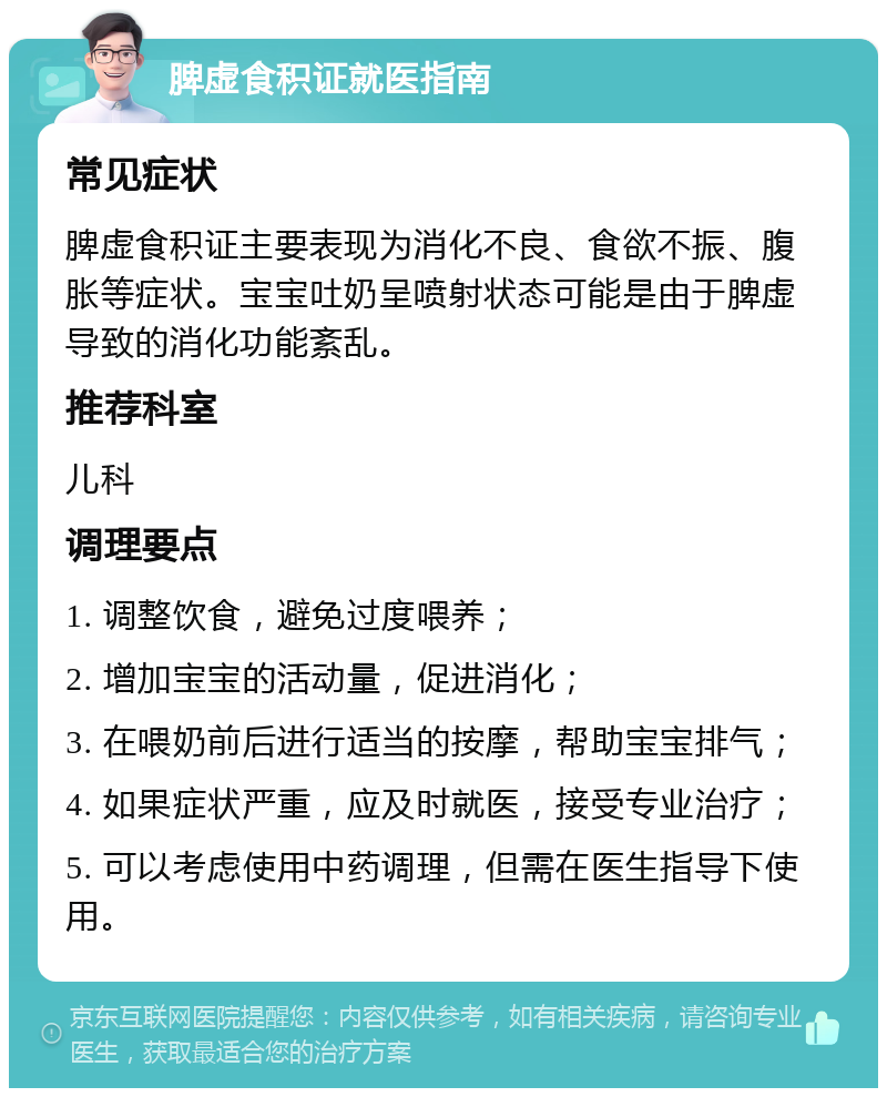 脾虚食积证就医指南 常见症状 脾虚食积证主要表现为消化不良、食欲不振、腹胀等症状。宝宝吐奶呈喷射状态可能是由于脾虚导致的消化功能紊乱。 推荐科室 儿科 调理要点 1. 调整饮食，避免过度喂养； 2. 增加宝宝的活动量，促进消化； 3. 在喂奶前后进行适当的按摩，帮助宝宝排气； 4. 如果症状严重，应及时就医，接受专业治疗； 5. 可以考虑使用中药调理，但需在医生指导下使用。