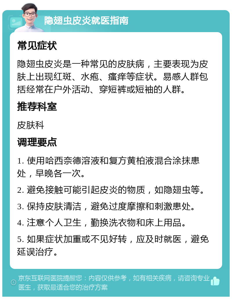 隐翅虫皮炎就医指南 常见症状 隐翅虫皮炎是一种常见的皮肤病，主要表现为皮肤上出现红斑、水疱、瘙痒等症状。易感人群包括经常在户外活动、穿短裤或短袖的人群。 推荐科室 皮肤科 调理要点 1. 使用哈西奈德溶液和复方黄柏液混合涂抹患处，早晚各一次。 2. 避免接触可能引起皮炎的物质，如隐翅虫等。 3. 保持皮肤清洁，避免过度摩擦和刺激患处。 4. 注意个人卫生，勤换洗衣物和床上用品。 5. 如果症状加重或不见好转，应及时就医，避免延误治疗。