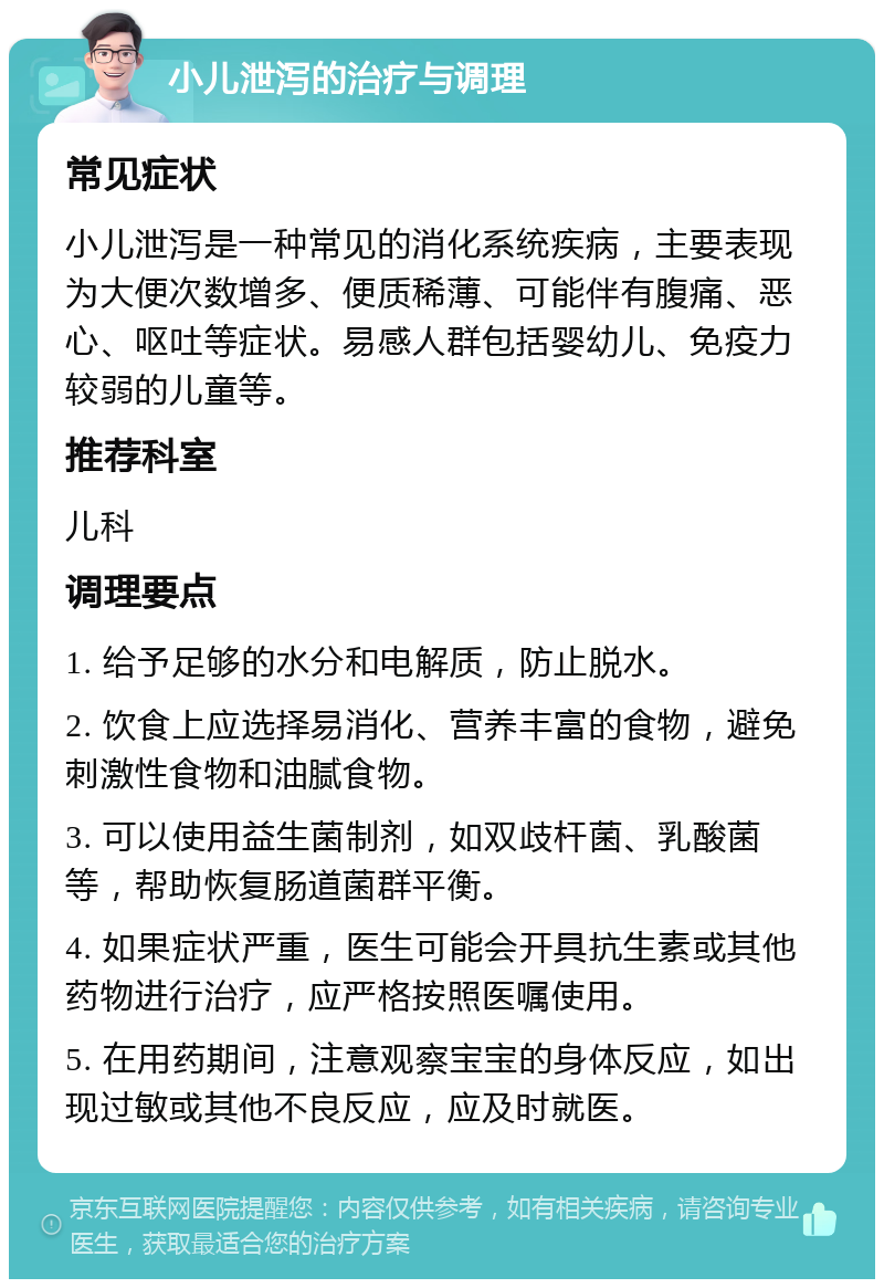 小儿泄泻的治疗与调理 常见症状 小儿泄泻是一种常见的消化系统疾病，主要表现为大便次数增多、便质稀薄、可能伴有腹痛、恶心、呕吐等症状。易感人群包括婴幼儿、免疫力较弱的儿童等。 推荐科室 儿科 调理要点 1. 给予足够的水分和电解质，防止脱水。 2. 饮食上应选择易消化、营养丰富的食物，避免刺激性食物和油腻食物。 3. 可以使用益生菌制剂，如双歧杆菌、乳酸菌等，帮助恢复肠道菌群平衡。 4. 如果症状严重，医生可能会开具抗生素或其他药物进行治疗，应严格按照医嘱使用。 5. 在用药期间，注意观察宝宝的身体反应，如出现过敏或其他不良反应，应及时就医。