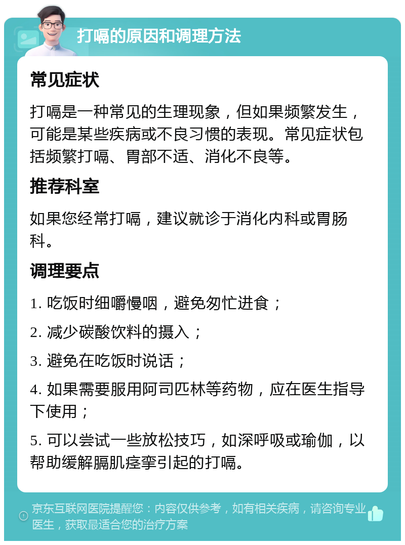 打嗝的原因和调理方法 常见症状 打嗝是一种常见的生理现象，但如果频繁发生，可能是某些疾病或不良习惯的表现。常见症状包括频繁打嗝、胃部不适、消化不良等。 推荐科室 如果您经常打嗝，建议就诊于消化内科或胃肠科。 调理要点 1. 吃饭时细嚼慢咽，避免匆忙进食； 2. 减少碳酸饮料的摄入； 3. 避免在吃饭时说话； 4. 如果需要服用阿司匹林等药物，应在医生指导下使用； 5. 可以尝试一些放松技巧，如深呼吸或瑜伽，以帮助缓解膈肌痉挛引起的打嗝。