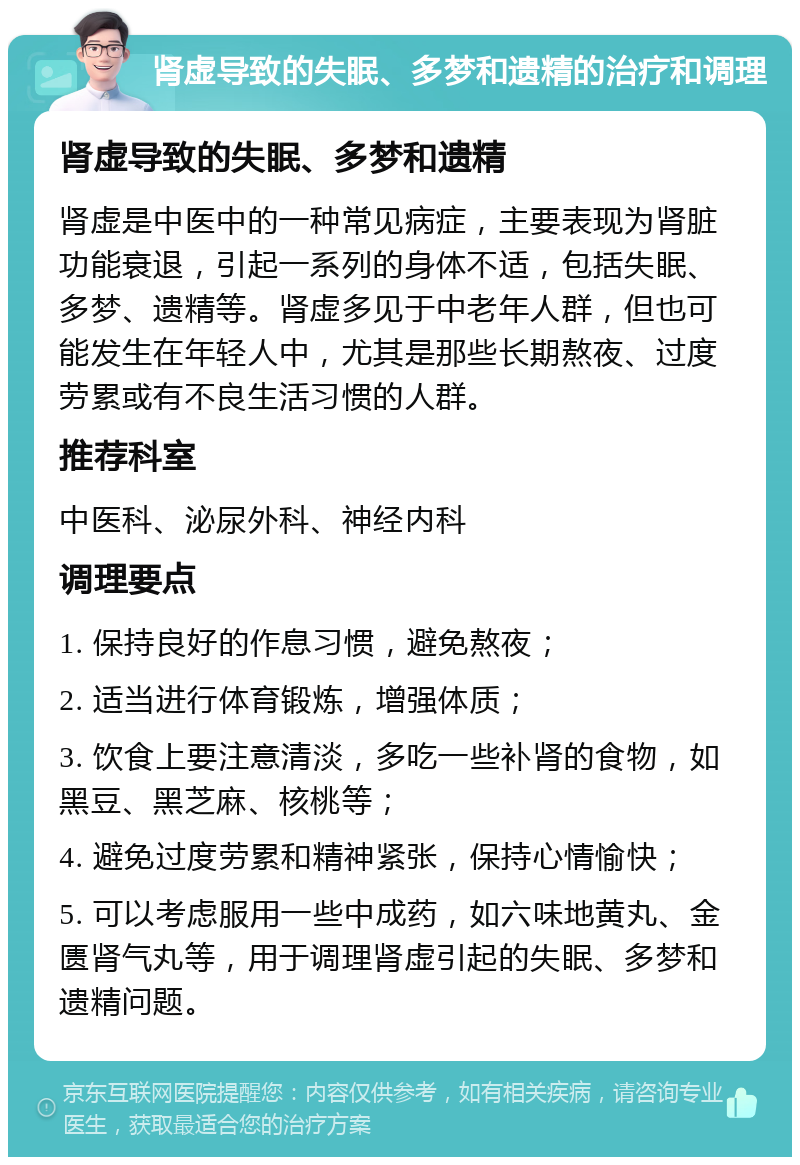 肾虚导致的失眠、多梦和遗精的治疗和调理 肾虚导致的失眠、多梦和遗精 肾虚是中医中的一种常见病症，主要表现为肾脏功能衰退，引起一系列的身体不适，包括失眠、多梦、遗精等。肾虚多见于中老年人群，但也可能发生在年轻人中，尤其是那些长期熬夜、过度劳累或有不良生活习惯的人群。 推荐科室 中医科、泌尿外科、神经内科 调理要点 1. 保持良好的作息习惯，避免熬夜； 2. 适当进行体育锻炼，增强体质； 3. 饮食上要注意清淡，多吃一些补肾的食物，如黑豆、黑芝麻、核桃等； 4. 避免过度劳累和精神紧张，保持心情愉快； 5. 可以考虑服用一些中成药，如六味地黄丸、金匮肾气丸等，用于调理肾虚引起的失眠、多梦和遗精问题。