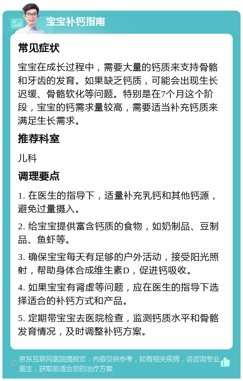 宝宝补钙指南 常见症状 宝宝在成长过程中，需要大量的钙质来支持骨骼和牙齿的发育。如果缺乏钙质，可能会出现生长迟缓、骨骼软化等问题。特别是在7个月这个阶段，宝宝的钙需求量较高，需要适当补充钙质来满足生长需求。 推荐科室 儿科 调理要点 1. 在医生的指导下，适量补充乳钙和其他钙源，避免过量摄入。 2. 给宝宝提供富含钙质的食物，如奶制品、豆制品、鱼虾等。 3. 确保宝宝每天有足够的户外活动，接受阳光照射，帮助身体合成维生素D，促进钙吸收。 4. 如果宝宝有肾虚等问题，应在医生的指导下选择适合的补钙方式和产品。 5. 定期带宝宝去医院检查，监测钙质水平和骨骼发育情况，及时调整补钙方案。