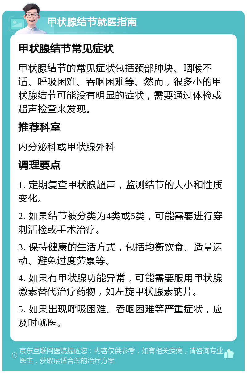 甲状腺结节就医指南 甲状腺结节常见症状 甲状腺结节的常见症状包括颈部肿块、咽喉不适、呼吸困难、吞咽困难等。然而，很多小的甲状腺结节可能没有明显的症状，需要通过体检或超声检查来发现。 推荐科室 内分泌科或甲状腺外科 调理要点 1. 定期复查甲状腺超声，监测结节的大小和性质变化。 2. 如果结节被分类为4类或5类，可能需要进行穿刺活检或手术治疗。 3. 保持健康的生活方式，包括均衡饮食、适量运动、避免过度劳累等。 4. 如果有甲状腺功能异常，可能需要服用甲状腺激素替代治疗药物，如左旋甲状腺素钠片。 5. 如果出现呼吸困难、吞咽困难等严重症状，应及时就医。