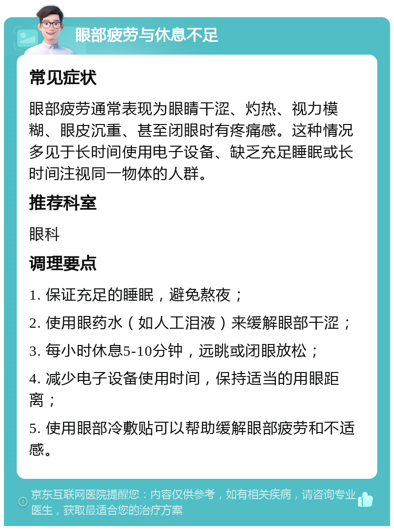 眼部疲劳与休息不足 常见症状 眼部疲劳通常表现为眼睛干涩、灼热、视力模糊、眼皮沉重、甚至闭眼时有疼痛感。这种情况多见于长时间使用电子设备、缺乏充足睡眠或长时间注视同一物体的人群。 推荐科室 眼科 调理要点 1. 保证充足的睡眠，避免熬夜； 2. 使用眼药水（如人工泪液）来缓解眼部干涩； 3. 每小时休息5-10分钟，远眺或闭眼放松； 4. 减少电子设备使用时间，保持适当的用眼距离； 5. 使用眼部冷敷贴可以帮助缓解眼部疲劳和不适感。