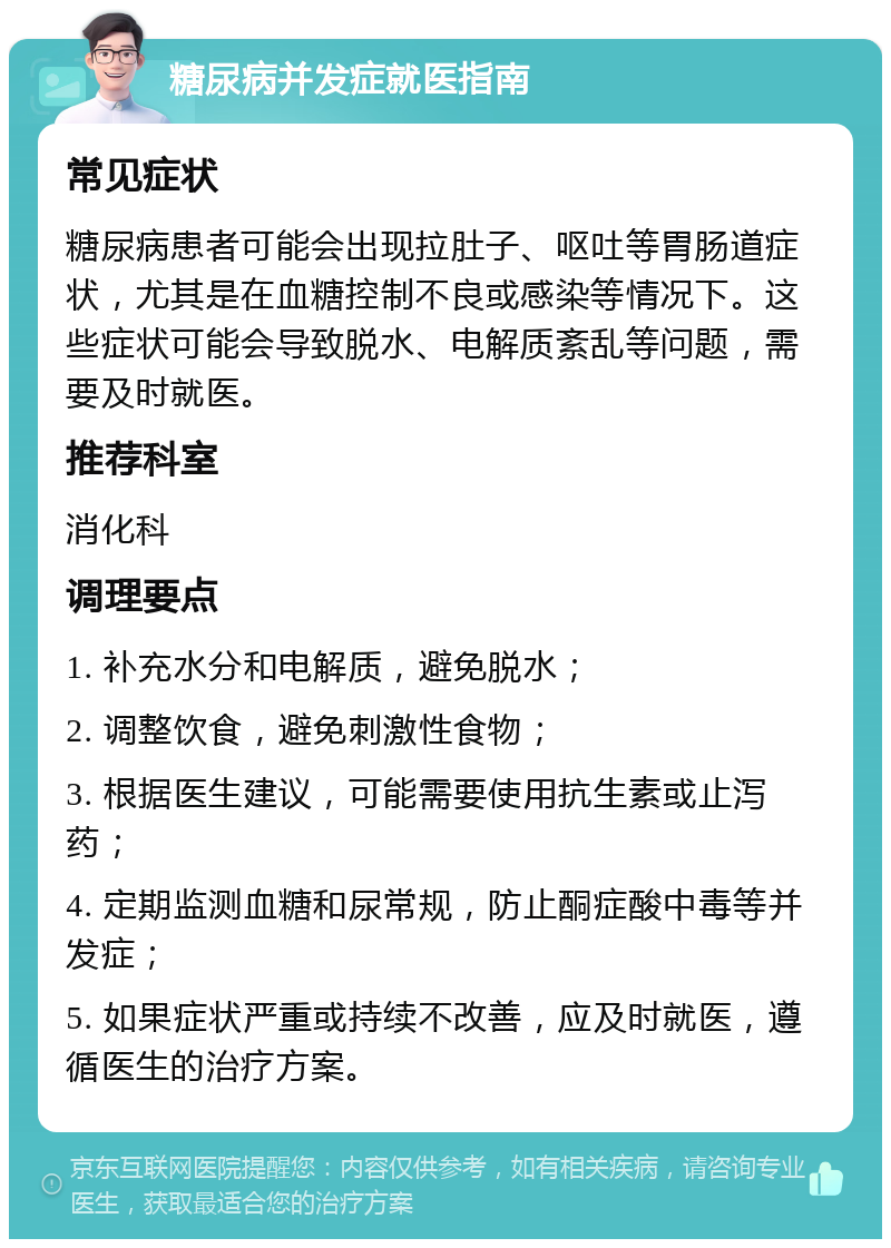 糖尿病并发症就医指南 常见症状 糖尿病患者可能会出现拉肚子、呕吐等胃肠道症状，尤其是在血糖控制不良或感染等情况下。这些症状可能会导致脱水、电解质紊乱等问题，需要及时就医。 推荐科室 消化科 调理要点 1. 补充水分和电解质，避免脱水； 2. 调整饮食，避免刺激性食物； 3. 根据医生建议，可能需要使用抗生素或止泻药； 4. 定期监测血糖和尿常规，防止酮症酸中毒等并发症； 5. 如果症状严重或持续不改善，应及时就医，遵循医生的治疗方案。