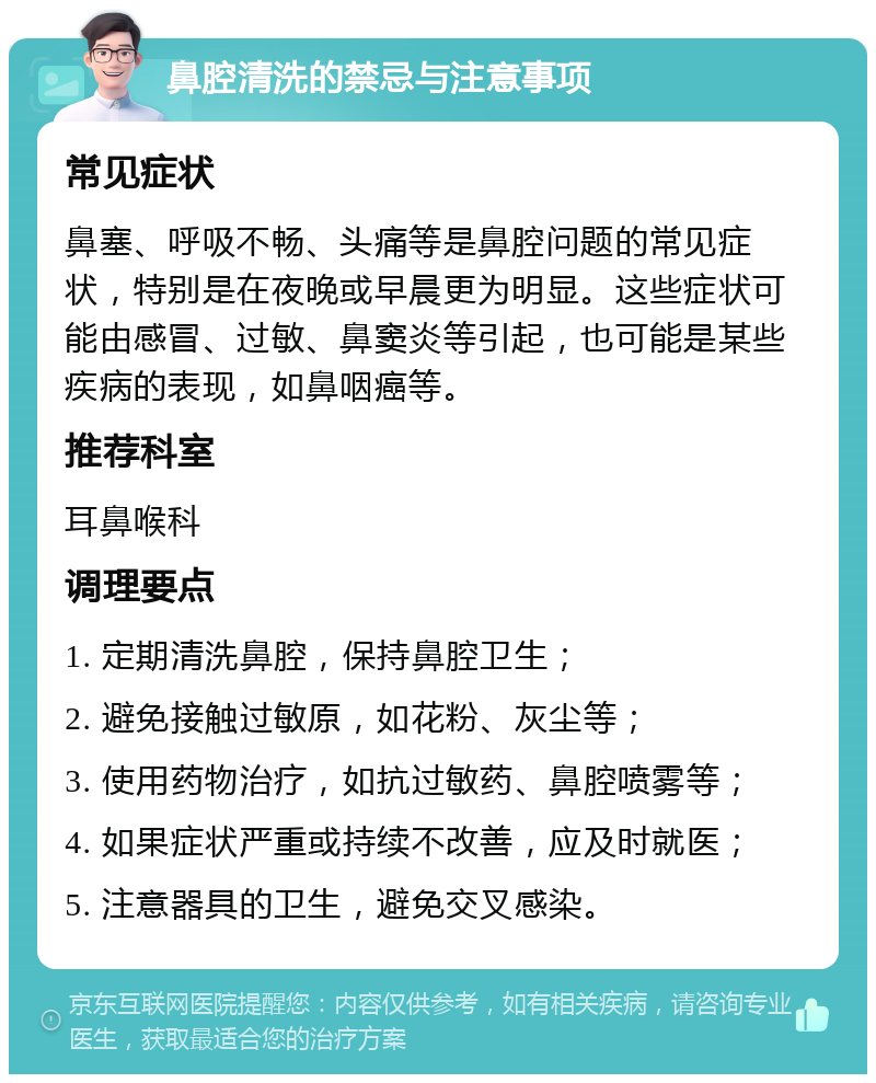 鼻腔清洗的禁忌与注意事项 常见症状 鼻塞、呼吸不畅、头痛等是鼻腔问题的常见症状，特别是在夜晚或早晨更为明显。这些症状可能由感冒、过敏、鼻窦炎等引起，也可能是某些疾病的表现，如鼻咽癌等。 推荐科室 耳鼻喉科 调理要点 1. 定期清洗鼻腔，保持鼻腔卫生； 2. 避免接触过敏原，如花粉、灰尘等； 3. 使用药物治疗，如抗过敏药、鼻腔喷雾等； 4. 如果症状严重或持续不改善，应及时就医； 5. 注意器具的卫生，避免交叉感染。