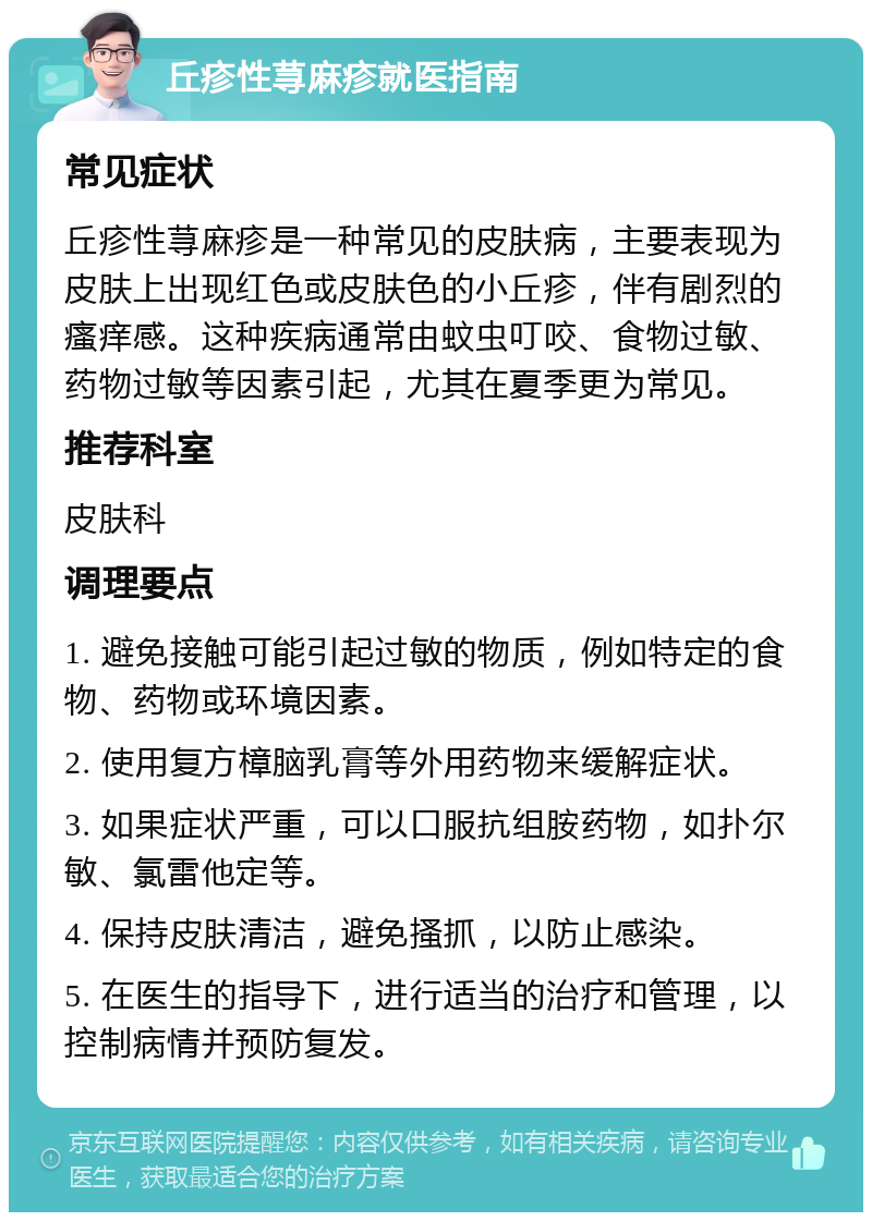 丘疹性荨麻疹就医指南 常见症状 丘疹性荨麻疹是一种常见的皮肤病，主要表现为皮肤上出现红色或皮肤色的小丘疹，伴有剧烈的瘙痒感。这种疾病通常由蚊虫叮咬、食物过敏、药物过敏等因素引起，尤其在夏季更为常见。 推荐科室 皮肤科 调理要点 1. 避免接触可能引起过敏的物质，例如特定的食物、药物或环境因素。 2. 使用复方樟脑乳膏等外用药物来缓解症状。 3. 如果症状严重，可以口服抗组胺药物，如扑尔敏、氯雷他定等。 4. 保持皮肤清洁，避免搔抓，以防止感染。 5. 在医生的指导下，进行适当的治疗和管理，以控制病情并预防复发。