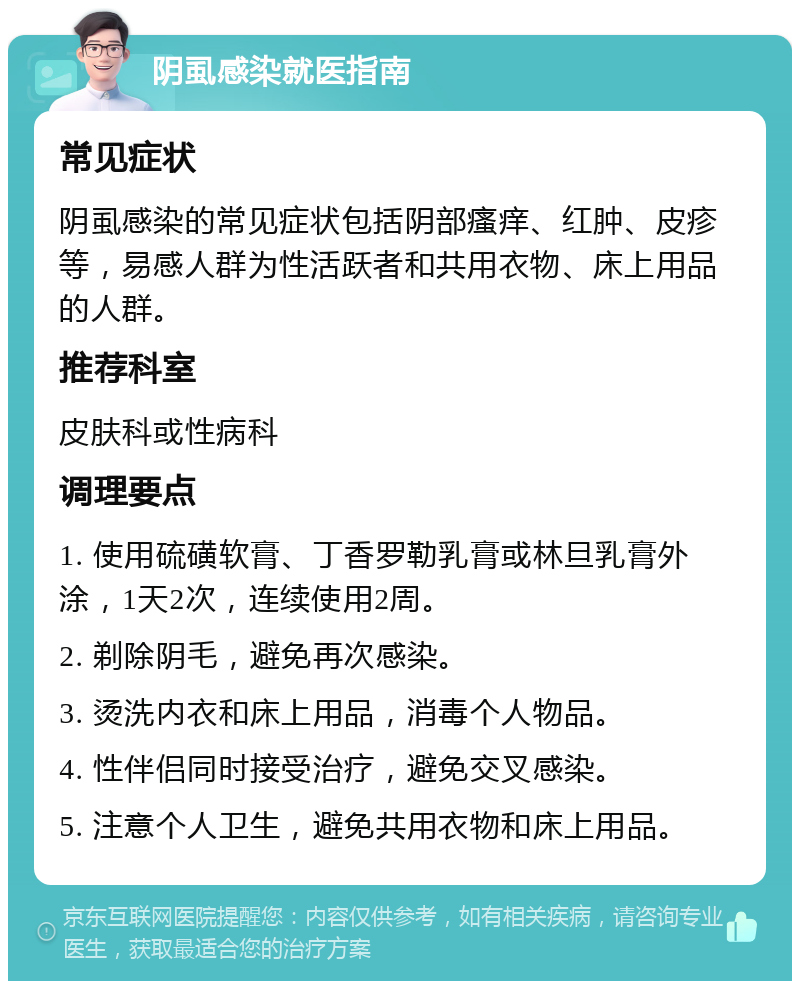 阴虱感染就医指南 常见症状 阴虱感染的常见症状包括阴部瘙痒、红肿、皮疹等，易感人群为性活跃者和共用衣物、床上用品的人群。 推荐科室 皮肤科或性病科 调理要点 1. 使用硫磺软膏、丁香罗勒乳膏或林旦乳膏外涂，1天2次，连续使用2周。 2. 剃除阴毛，避免再次感染。 3. 烫洗内衣和床上用品，消毒个人物品。 4. 性伴侣同时接受治疗，避免交叉感染。 5. 注意个人卫生，避免共用衣物和床上用品。