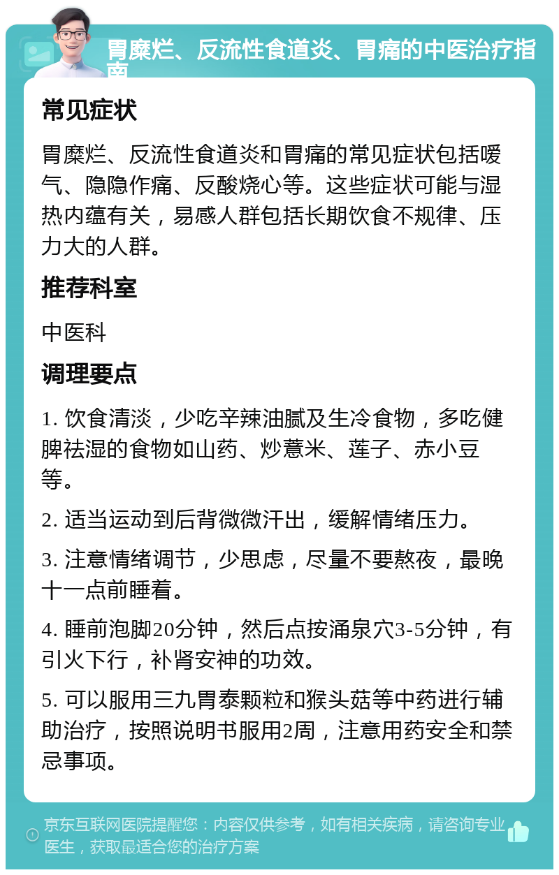 胃糜烂、反流性食道炎、胃痛的中医治疗指南 常见症状 胃糜烂、反流性食道炎和胃痛的常见症状包括嗳气、隐隐作痛、反酸烧心等。这些症状可能与湿热内蕴有关，易感人群包括长期饮食不规律、压力大的人群。 推荐科室 中医科 调理要点 1. 饮食清淡，少吃辛辣油腻及生冷食物，多吃健脾祛湿的食物如山药、炒薏米、莲子、赤小豆等。 2. 适当运动到后背微微汗出，缓解情绪压力。 3. 注意情绪调节，少思虑，尽量不要熬夜，最晚十一点前睡着。 4. 睡前泡脚20分钟，然后点按涌泉穴3-5分钟，有引火下行，补肾安神的功效。 5. 可以服用三九胃泰颗粒和猴头菇等中药进行辅助治疗，按照说明书服用2周，注意用药安全和禁忌事项。