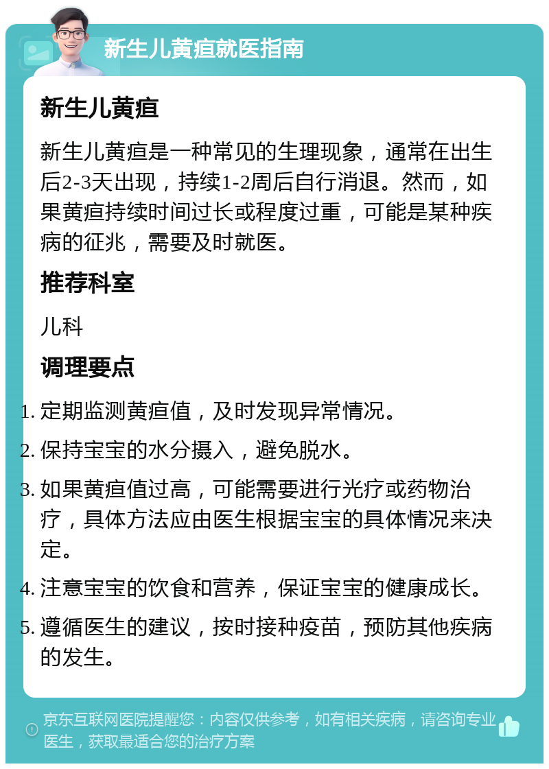 新生儿黄疸就医指南 新生儿黄疸 新生儿黄疸是一种常见的生理现象，通常在出生后2-3天出现，持续1-2周后自行消退。然而，如果黄疸持续时间过长或程度过重，可能是某种疾病的征兆，需要及时就医。 推荐科室 儿科 调理要点 定期监测黄疸值，及时发现异常情况。 保持宝宝的水分摄入，避免脱水。 如果黄疸值过高，可能需要进行光疗或药物治疗，具体方法应由医生根据宝宝的具体情况来决定。 注意宝宝的饮食和营养，保证宝宝的健康成长。 遵循医生的建议，按时接种疫苗，预防其他疾病的发生。