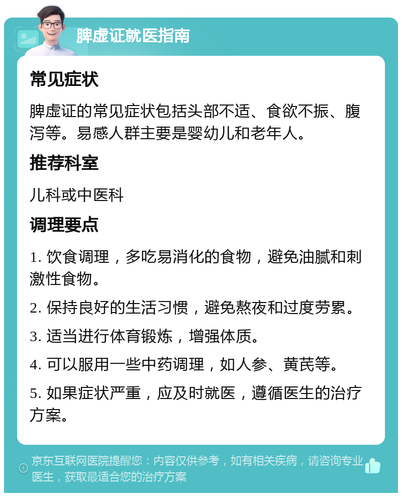 脾虚证就医指南 常见症状 脾虚证的常见症状包括头部不适、食欲不振、腹泻等。易感人群主要是婴幼儿和老年人。 推荐科室 儿科或中医科 调理要点 1. 饮食调理，多吃易消化的食物，避免油腻和刺激性食物。 2. 保持良好的生活习惯，避免熬夜和过度劳累。 3. 适当进行体育锻炼，增强体质。 4. 可以服用一些中药调理，如人参、黄芪等。 5. 如果症状严重，应及时就医，遵循医生的治疗方案。