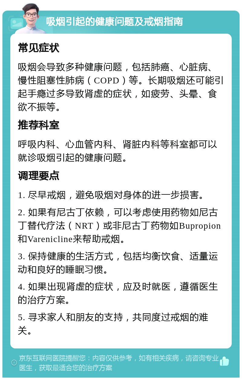 吸烟引起的健康问题及戒烟指南 常见症状 吸烟会导致多种健康问题，包括肺癌、心脏病、慢性阻塞性肺病（COPD）等。长期吸烟还可能引起手瘾过多导致肾虚的症状，如疲劳、头晕、食欲不振等。 推荐科室 呼吸内科、心血管内科、肾脏内科等科室都可以就诊吸烟引起的健康问题。 调理要点 1. 尽早戒烟，避免吸烟对身体的进一步损害。 2. 如果有尼古丁依赖，可以考虑使用药物如尼古丁替代疗法（NRT）或非尼古丁药物如Bupropion和Varenicline来帮助戒烟。 3. 保持健康的生活方式，包括均衡饮食、适量运动和良好的睡眠习惯。 4. 如果出现肾虚的症状，应及时就医，遵循医生的治疗方案。 5. 寻求家人和朋友的支持，共同度过戒烟的难关。